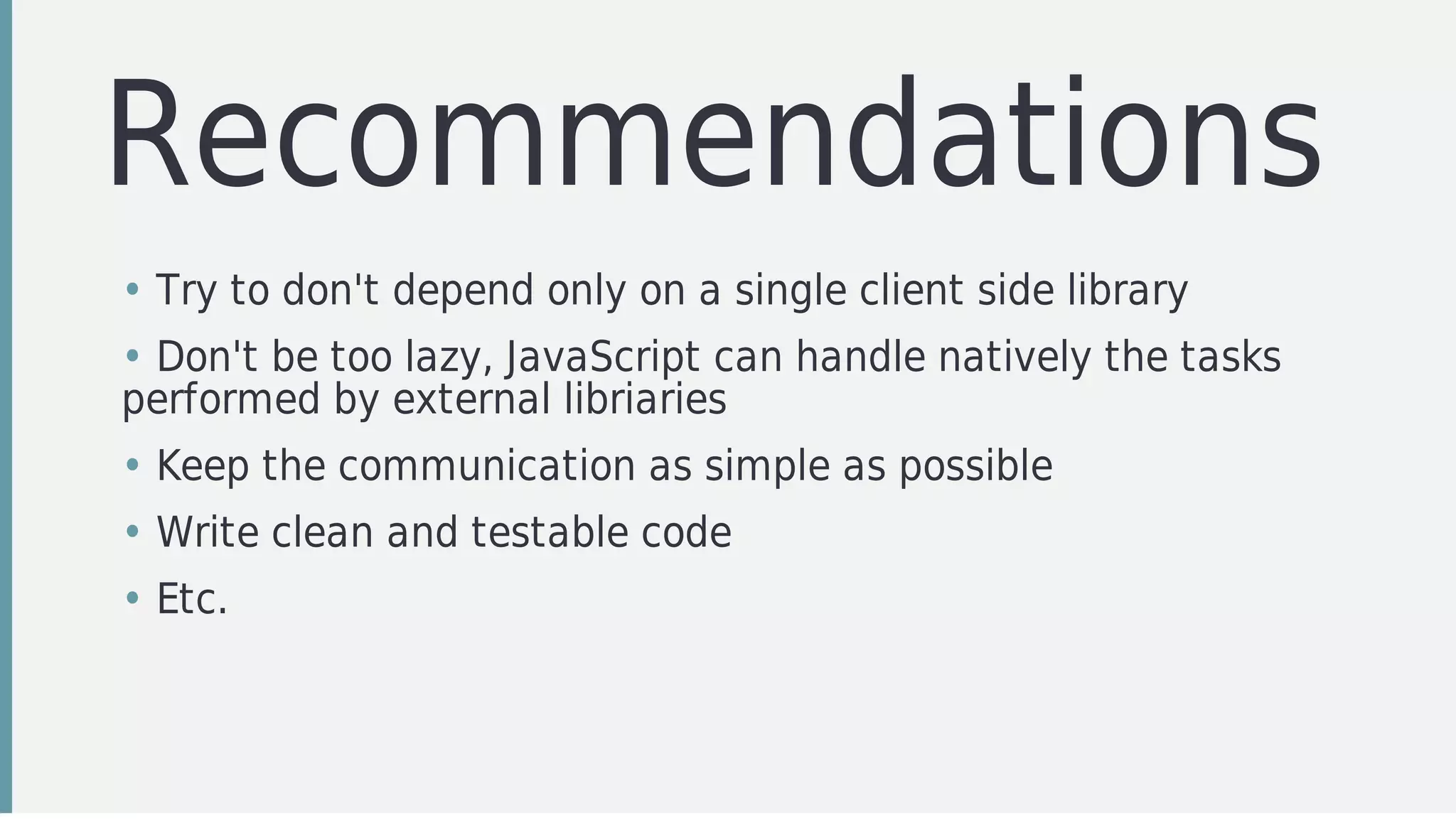 Recommendations	
• Try	to	don't	depend	only	on	a	single	client	side	library
• Don't	be	too	lazy,	JavaScript	can	handle	natively	the	tasks
performed	by	external	libriaries
• Keep	the	communication	as	simple	as	possible
• Write	clean	and	testable	code
• Etc.
 