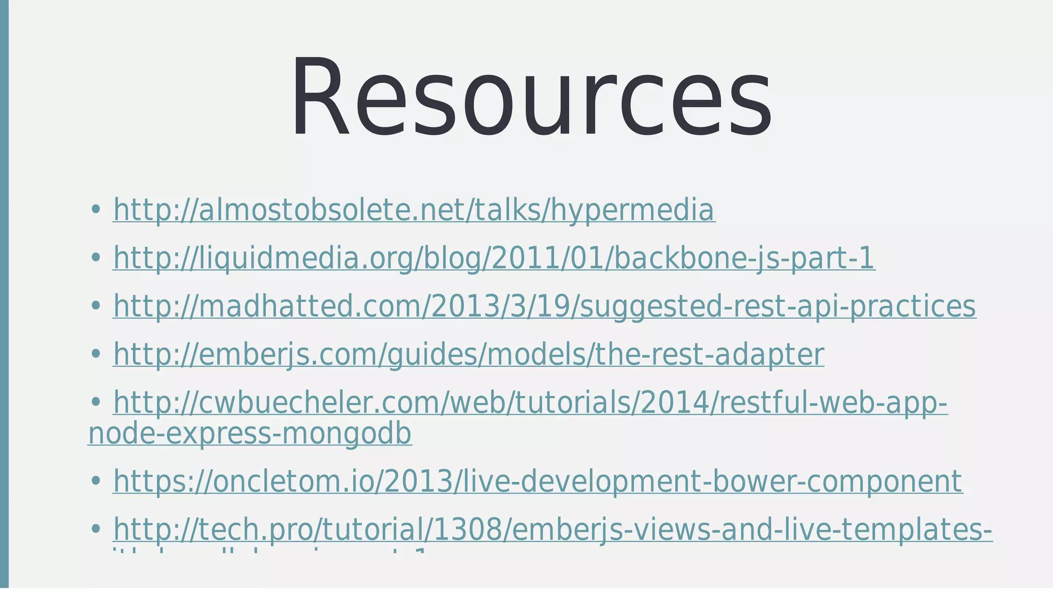 Resources
• http://almostobsolete.net/talks/hypermedia
• http://liquidmedia.org/blog/2011/01/backbone-js-part-1
• http://madhatted.com/2013/3/19/suggested-rest-api-practices
• http://emberjs.com/guides/models/the-rest-adapter
• http://cwbuecheler.com/web/tutorials/2014/restful-web-app-
node-express-mongodb
• https://oncletom.io/2013/live-development-bower-component
• http://tech.pro/tutorial/1308/emberjs-views-and-live-templates-
with-handlebarsjs-part-1
 