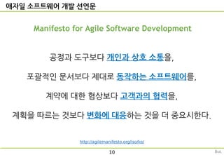 애자일 소프트웨어 개발 선언문
Manifesto for Agile Software Development
공정과 도구보다 개인과 상호 소통을,
포괄적인 문서보다 제대로 동작하는 소프트웨어를,
계약에 대한 협상보다 고객과의 협력을,
계획을 따르는 것보다 변화에 대응하는 것을 더 중요시한다.
http://agilemanifesto.org/iso/ko/
10 But,
 