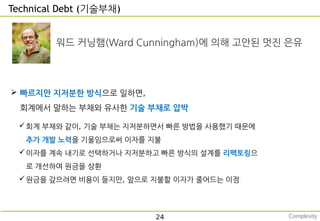 Technical Debt (기술부채)
24
워드 커닝햄(Ward Cunningham)에 의해 고안된 멋진 은유
 빠르지만 지저분한 방식으로 일하면,
회계에서 말하는 부채와 유사한 기술 부채로 압박
회계 부채와 같이, 기술 부채는 지저분하면서 빠른 방법을 사용했기 때문에
추가 개발 노력을 기울임으로써 이자를 지불
이자를 계속 내기로 선택하거나 지저분하고 빠른 방식의 설계를 리팩토링으
로 개선하여 원금을 상환
원금을 갚으려면 비용이 들지만, 앞으로 지불할 이자가 줄어드는 이점
Complexity
 