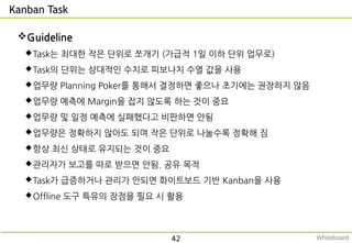 Kanban Task
Guideline
Task는 최대한 작은 단위로 쪼개기 (가급적 1일 이하 단위 업무로)
Task의 단위는 상대적인 수치로 피보나치 수열 값을 사용
업무량 Planning Poker를 통해서 결정하면 좋으나 초기에는 권장하지 않음
업무량 예측에 Margin을 잡지 않도록 하는 것이 중요
업무량 및 일정 예측에 실패했다고 비판하면 안됨
업무량은 정확하지 않아도 되며 작은 단위로 나눌수록 정확해 짐
항상 최신 상태로 유지되는 것이 중요
관리자가 보고를 따로 받으면 안됨. 공유 목적
Task가 급증하거나 관리가 안되면 화이트보드 기반 Kanban을 사용
Offline 도구 특유의 장점을 필요 시 활용
42 Whiteboard
 