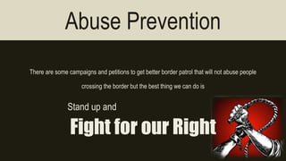 Abuse Prevention 
There are some campaigns and petitions to get better border patrol that will not abuse people 
crossing the border but the best thing we can do is 
Stand up and 
Fight for our Right 
 