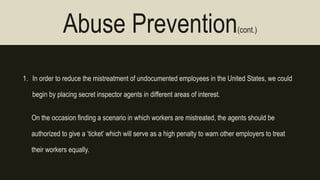 Abuse Prevention(cont.) 
1. In order to reduce the mistreatment of undocumented employees in the United States, we could 
begin by placing secret inspector agents in different areas of interest. 
On the occasion finding a scenario in which workers are mistreated, the agents should be 
authorized to give a ‘ticket’ which will serve as a high penalty to warn other employers to treat 
their workers equally. 
 