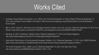 Works Cited 
• Australian Human Rights Commission. (n.d.). What is the Universal Declaration on Human Rights? Retrieved September 10, 
2014, from Australian Human Rights Commission: https://www.humanrights.gov.au/publications/what-universal-declaration-human- 
rights 
• Bell, A. (2014, August 7). Americans worry that illegal migrants threaten way of life, economy. Retrieved September 16, 2014, from 
Reuters: http://www.reuters.com/article/2014/08/07/us-usa-immigration-worries-idUSKBN0G70BE20140807 
• Blanding, M. (2010, December). Perfect Crimes. Retrieved September 17, 2014, from Boston Magazine: 
http://www.bostonmagazine.com/2010/11/crimes-against-illegal-immigrants/ 
• Stop Border Patrol Abuse of Unaccompanied Immigrant Children. (n.d.). Retrieved September 17, 2014, from CREDO Mobilize: 
https://www.credomobilize.com/petitions/stop-border-patrol-abuse-of-unaccompanied-immigrant-children-1 
• The Great Immigration Panic. (2008, June 3). Retrieved September 14, 2014, from New York Times: 
http://www.nytimes.com/2008/06/03/opinion/03tue1.html?_r=1& 

