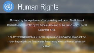 Human Rights 
Motivated by the experiences of the preceding world wars, The Universal 
Declaration was adopted by the General Assembly of the United Nations on 10 
December 1948. 
“The Universal Declaration of Human Rights is an international document that 
states basic rights and fundamental freedoms to which all human beings are 
entitled.” 
 