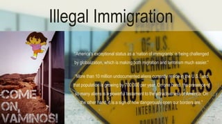 Illegal Immigration 
“America's exceptional status as a ‘nation of immigrants’ is being challenged 
by globalization, which is making both migration and terrorism much easier.” 
“More than 10 million undocumented aliens currently reside in the U.S., and 
that population is growing by 700,000 per year. On one hand, the presence of 
so many aliens is a powerful testament to the attractiveness of America. On 
the other hand, it is a sign of how dangerously open our borders are.” 
 