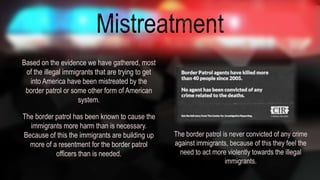 Based on the evidence we have gathered, most 
of the illegal immigrants that are trying to get 
into America have been mistreated by the 
border patrol or some other form of American 
system. 
The border patrol has been known to cause the 
immigrants more harm than is necessary. 
Because of this the immigrants are building up 
more of a resentment for the border patrol 
officers than is needed. 
The border patrol is never convicted of any crime 
against immigrants, because of this they feel the 
need to act more violently towards the illegal 
immigrants. 
 