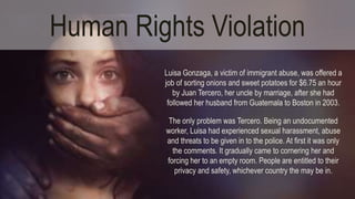 Human Rights Violation 
Luisa Gonzaga, a victim of immigrant abuse, was offered a 
job of sorting onions and sweet potatoes for $6.75 an hour 
by Juan Tercero, her uncle by marriage, after she had 
followed her husband from Guatemala to Boston in 2003. 
The only problem was Tercero. Being an undocumented 
worker, Luisa had experienced sexual harassment, abuse 
and threats to be given in to the police. At first it was only 
the comments. It gradually came to cornering her and 
forcing her to an empty room. People are entitled to their 
privacy and safety, whichever country the may be in. 
 