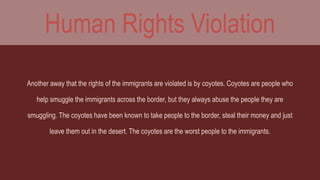 Human Rights Violation 
Another away that the rights of the immigrants are violated is by coyotes. Coyotes are people who 
help smuggle the immigrants across the border, but they always abuse the people they are 
smuggling. The coyotes have been known to take people to the border, steal their money and just 
leave them out in the desert. The coyotes are the worst people to the immigrants. 
 