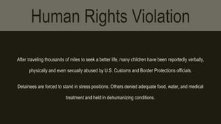 Human Rights Violation 
After traveling thousands of miles to seek a better life, many children have been reportedly verbally, 
physically and even sexually abused by U.S. Customs and Border Protections officials. 
Detainees are forced to stand in stress positions. Others denied adequate food, water, and medical 
treatment and held in dehumanizing conditions. 
 
