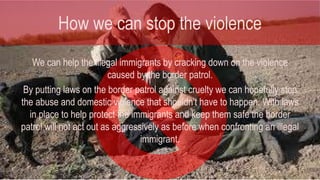How we can stop the violence 
We can help the illegal immigrants by cracking down on the violence 
caused by the border patrol. 
By putting laws on the border patrol against cruelty we can hopefully stop 
the abuse and domestic violence that shouldn't have to happen. With laws 
in place to help protect the immigrants and keep them safe the border 
patrol will not act out as aggressively as before when confronting an illegal 
immigrant. 
 