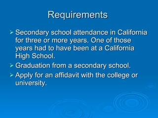 Requirements  Secondary school attendance in California for three or more years. One of those years had to have been at a California High School.  Graduation from a secondary school.  Apply for an affidavit with the college or university.  