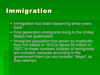 Immigration  Immigration has been happening since years back.  First generation immigrants living in the Unites States has quadrupled.  Immigrant population has grown so drastically from 9.6 million in 1970 to about 38 million in 2007. In these numbers children of immigrants are included, because according to the government them too are consider “illegal” as they referred.  