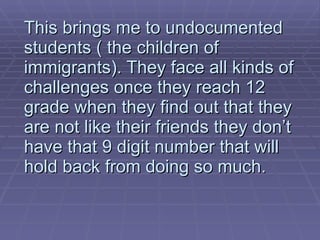 This brings me to undocumented students ( the children of immigrants). They face all kinds of challenges once they reach 12 grade when they find out that they are not like their friends they don’t have that 9 digit number that will hold back from doing so much.  