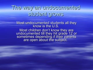 The way an undocumented student grows Most undocumented students all they know is the U.S.  Most children don’t know they are undocumented till they hit grade 12 or sometimes depending if their parents are open about the subject.  
