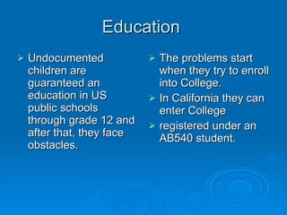 Education  Undocumented children are guaranteed an education in US public schools through grade 12 and after that, they face obstacles.  The problems start when they try to enroll into College.  In California they can enter College registered under an AB540 student.  