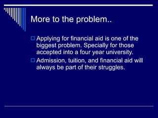 More to the problem.. Applying for financial aid is one of the biggest problem. Specially for those accepted into a four year university. Admission, tuition, and financial aid will always be part of their struggles.  