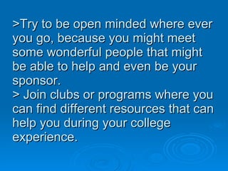 >Try to be open minded where ever you go, because you might meet some wonderful people that might be able to help and even be your sponsor.  > Join clubs or programs where you can find different resources that can help you during your college experience.  