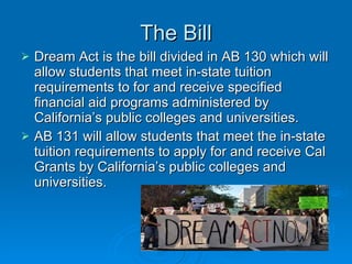The Bill Dream Act is the bill divided in AB 130 which will allow students that meet in-state tuition requirements to for and receive specified financial aid programs administered by California’s public colleges and universities.  AB 131 will allow students that meet the in-state tuition requirements to apply for and receive Cal Grants by California’s public colleges and universities.  