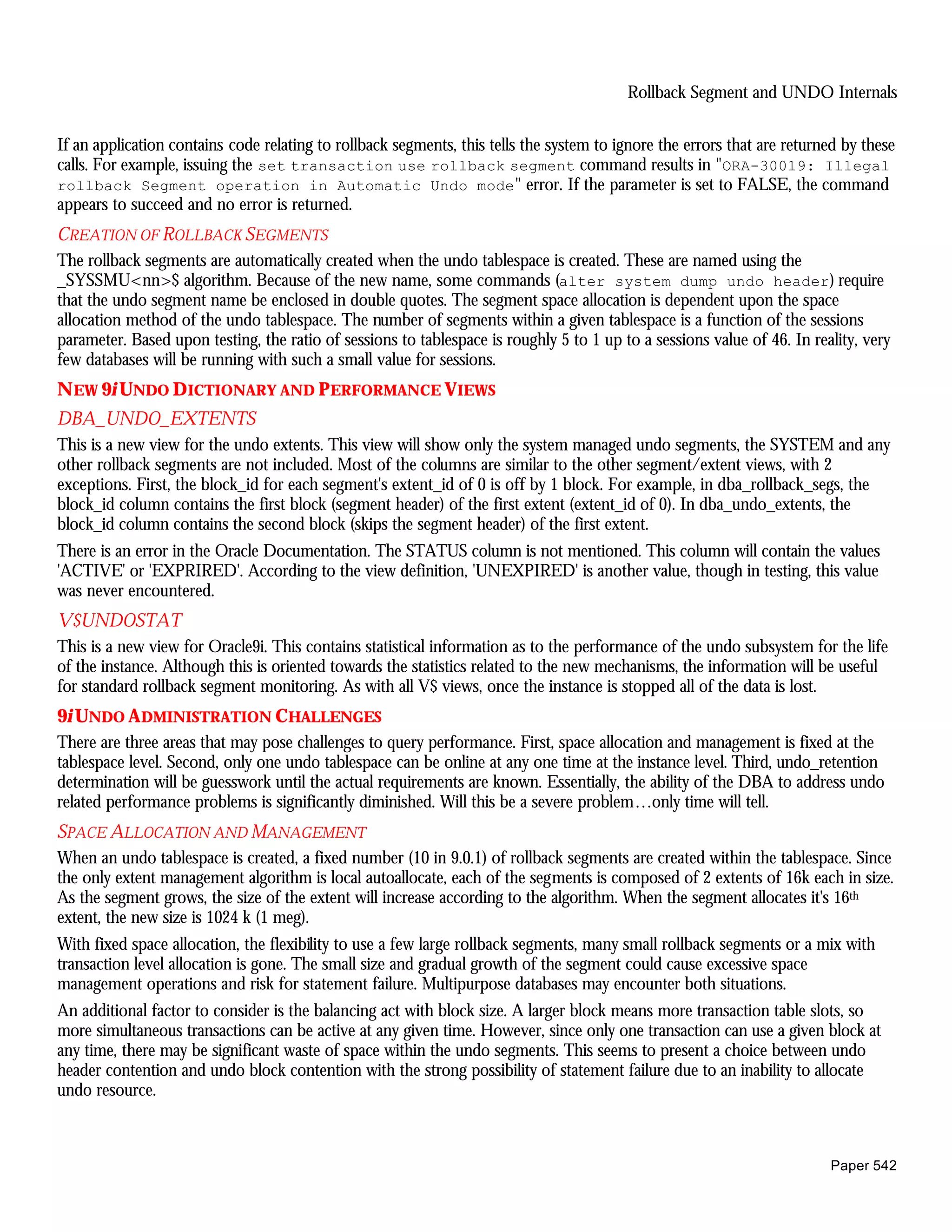 Rollback Segment and UNDO Internals


If an application contains code relating to rollback segments, this tells the system to ignore the errors that are returned by these
calls. For example, issuing the set transaction use rollback segment command results in "ORA-30019: Illegal
rollback Segment operation in Automatic Undo mode" error. If the parameter is set to FALSE, the command
appears to succeed and no error is returned.
CREATION OF ROLLBACK SEGMENTS
The rollback segments are automatically created when the undo tablespace is created. These are named using the
_SYSSMU<nn>$ algorithm. Because of the new name, some commands (alter system dump undo header) require
that the undo segment name be enclosed in double quotes. The segment space allocation is dependent upon the space
allocation method of the undo tablespace. The number of segments within a given tablespace is a function of the sessions
parameter. Based upon testing, the ratio of sessions to tablespace is roughly 5 to 1 up to a sessions value of 46. In reality, very
few databases will be running with such a small value for sessions.
N EW 9i UNDO D ICTIONARY AND PERFORMANCE VIEWS
DBA_UNDO_EXTENTS
This is a new view for the undo extents. This view will show only the system managed undo segments, the SYSTEM and any
other rollback segments are not included. Most of the columns are similar to the other segment/extent views, with 2
exceptions. First, the block_id for each segment's extent_id of 0 is off by 1 block. For example, in dba_rollback_segs, the
block_id column contains the first block (segment header) of the first extent (extent_id of 0). In dba_undo_extents, the
block_id column contains the second block (skips the segment header) of the first extent.
There is an error in the Oracle Documentation. The STATUS column is not mentioned. This column will contain the values
'ACTIVE' or 'EXPRIRED'. According to the view definition, 'UNEXPIRED' is another value, though in testing, this value
was never encountered.
V$UNDOSTAT
This is a new view for Oracle9i. This contains statistical information as to the performance of the undo subsystem for the life
of the instance. Although this is oriented towards the statistics related to the new mechanisms, the information will be useful
for standard rollback segment monitoring. As with all V$ views, once the instance is stopped all of the data is lost.
9i UNDO A DMINISTRATION CHALLENGES
There are three areas that may pose challenges to query performance. First, space allocation and management is fixed at the
tablespace level. Second, only one undo tablespace can be online at any one time at the instance level. Third, undo_retention
determination will be guesswork until the actual requirements are known. Essentially, the ability of the DBA to address undo
related performance problems is significantly diminished. Will this be a severe problem…only time will tell.
SPACE ALLOCATION AND MANAGEMENT
When an undo tablespace is created, a fixed number (10 in 9.0.1) of rollback segments are created within the tablespace. Since
the only extent management algorithm is local autoallocate, each of the segments is composed of 2 extents of 16k each in size.
As the segment grows, the size of the extent will increase according to the algorithm. When the segment allocates it's 16th
extent, the new size is 1024 k (1 meg).
With fixed space allocation, the flexibility to use a few large rollback segments, many small rollback segments or a mix with
transaction level allocation is gone. The small size and gradual growth of the segment could cause excessive space
management operations and risk for statement failure. Multipurpose databases may encounter both situations.
An additional factor to consider is the balancing act with block size. A larger block means more transaction table slots, so
more simultaneous transactions can be active at any given time. However, since only one transaction can use a given block at
any time, there may be significant waste of space within the undo segments. This seems to present a choice between undo
header contention and undo block contention with the strong possibility of statement failure due to an inability to allocate
undo resource.



                                                                                                                         Paper 542
 