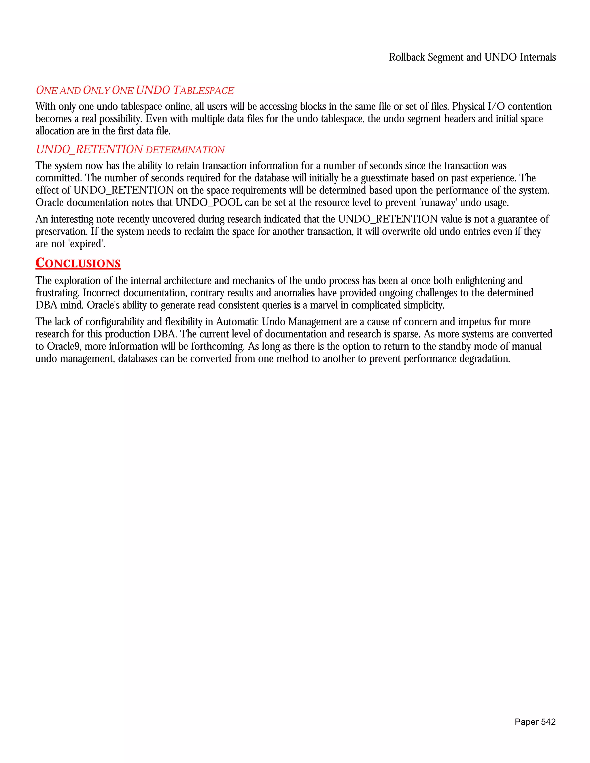 Rollback Segment and UNDO Internals


ONE AND ONLY ONE UNDO TABLESPACE
With only one undo tablespace online, all users will be accessing blocks in the same file or set of files. Physical I/O contention
becomes a real possibility. Even with multiple data files for the undo tablespace, the undo segment headers and initial space
allocation are in the first data file.
UNDO_RETENTION DETERMINATION
The system now has the ability to retain transaction information for a number of seconds since the transaction was
committed. The number of seconds required for the database will initially be a guesstimate based on past experience. The
effect of UNDO_RETENTION on the space requirements will be determined based upon the performance of the system.
Oracle documentation notes that UNDO_POOL can be set at the resource level to prevent 'runaway' undo usage.
An interesting note recently uncovered during research indicated that the UNDO_RETENTION value is not a guarantee of
preservation. If the system needs to reclaim the space for another transaction, it will overwrite old undo entries even if they
are not 'expired'.
CONCLUSIONS
The exploration of the internal architecture and mechanics of the undo process has been at once both enlightening and
frustrating. Incorrect documentation, contrary results and anomalies have provided ongoing challenges to the determined
DBA mind. Oracle's ability to generate read consistent queries is a marvel in complicated simplicity.
The lack of configurability and flexibility in Automatic Undo Management are a cause of concern and impetus for more
research for this production DBA. The current level of documentation and research is sparse. As more systems are converted
to Oracle9, more information will be forthcoming. As long as there is the option to return to the standby mode of manual
undo management, databases can be converted from one method to another to prevent performance degradation.




                                                                                                                        Paper 542
 