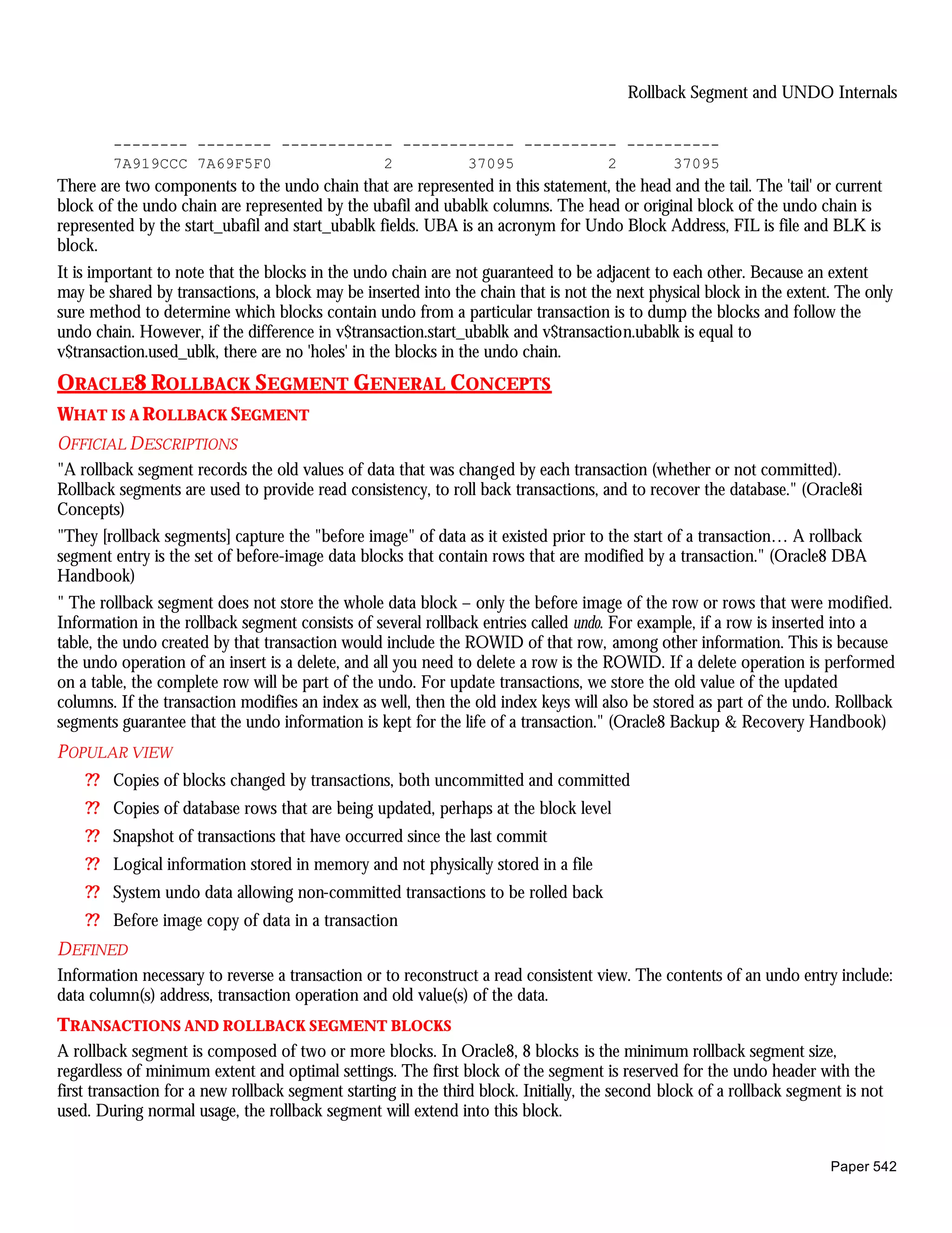Rollback Segment and UNDO Internals

        -------- -------- ------------ ------------ ---------- ----------
        7A919CCC 7A69F5F0            2        37095          2      37095
There are two components to the undo chain that are represented in this statement, the head and the tail. The 'tail' or current
block of the undo chain are represented by the ubafil and ubablk columns. The head or original block of the undo chain is
represented by the start_ubafil and start_ubablk fields. UBA is an acronym for Undo Block Address, FIL is file and BLK is
block.
It is important to note that the blocks in the undo chain are not guaranteed to be adjacent to each other. Because an extent
may be shared by transactions, a block may be inserted into the chain that is not the next physical block in the extent. The only
sure method to determine which blocks contain undo from a particular transaction is to dump the blocks and follow the
undo chain. However, if the difference in v$transaction.start_ubablk and v$transaction.ubablk is equal to
v$transaction.used_ublk, there are no 'holes' in the blocks in the undo chain.
ORACLE8 ROLLBACK SEGMENT GENERAL CONCEPTS
WHAT IS A ROLLBACK SEGMENT
OFFICIAL DESCRIPTIONS
"A rollback segment records the old values of data that was changed by each transaction (whether or not committed).
Rollback segments are used to provide read consistency, to roll back transactions, and to recover the database." (Oracle8i
Concepts)
"They [rollback segments] capture the "before image" of data as it existed prior to the start of a transaction… A rollback
segment entry is the set of before-image data blocks that contain rows that are modified by a transaction." (Oracle8 DBA
Handbook)
" The rollback segment does not store the whole data block – only the before image of the row or rows that were modified.
Information in the rollback segment consists of several rollback entries called undo. For example, if a row is inserted into a
table, the undo created by that transaction would include the ROWID of that row, among other information. This is because
the undo operation of an insert is a delete, and all you need to delete a row is the ROWID. If a delete operation is performed
on a table, the complete row will be part of the undo. For update transactions, we store the old value of the updated
columns. If the transaction modifies an index as well, then the old index keys will also be stored as part of the undo. Rollback
segments guarantee that the undo information is kept for the life of a transaction." (Oracle8 Backup & Recovery Handbook)
P OPULAR VIEW
    ?? Copies of blocks changed by transactions, both uncommitted and committed
    ?? Copies of database rows that are being updated, perhaps at the block level
    ?? Snapshot of transactions that have occurred since the last commit
    ?? Logical information stored in memory and not physically stored in a file
    ?? System undo data allowing non-committed transactions to be rolled back
    ?? Before image copy of data in a transaction
DEFINED
Information necessary to reverse a transaction or to reconstruct a read consistent view. The contents of an undo entry include:
data column(s) address, transaction operation and old value(s) of the data.
TRANSACTIONS AND ROLLBACK SEGMENT BLOCKS
A rollback segment is composed of two or more blocks. In Oracle8, 8 blocks is the minimum rollback segment size,
regardless of minimum extent and optimal settings. The first block of the segment is reserved for the undo header with the
first transaction for a new rollback segment starting in the third block. Initially, the second block of a rollback segment is not
used. During normal usage, the rollback segment will extend into this block.


                                                                                                                         Paper 542
 