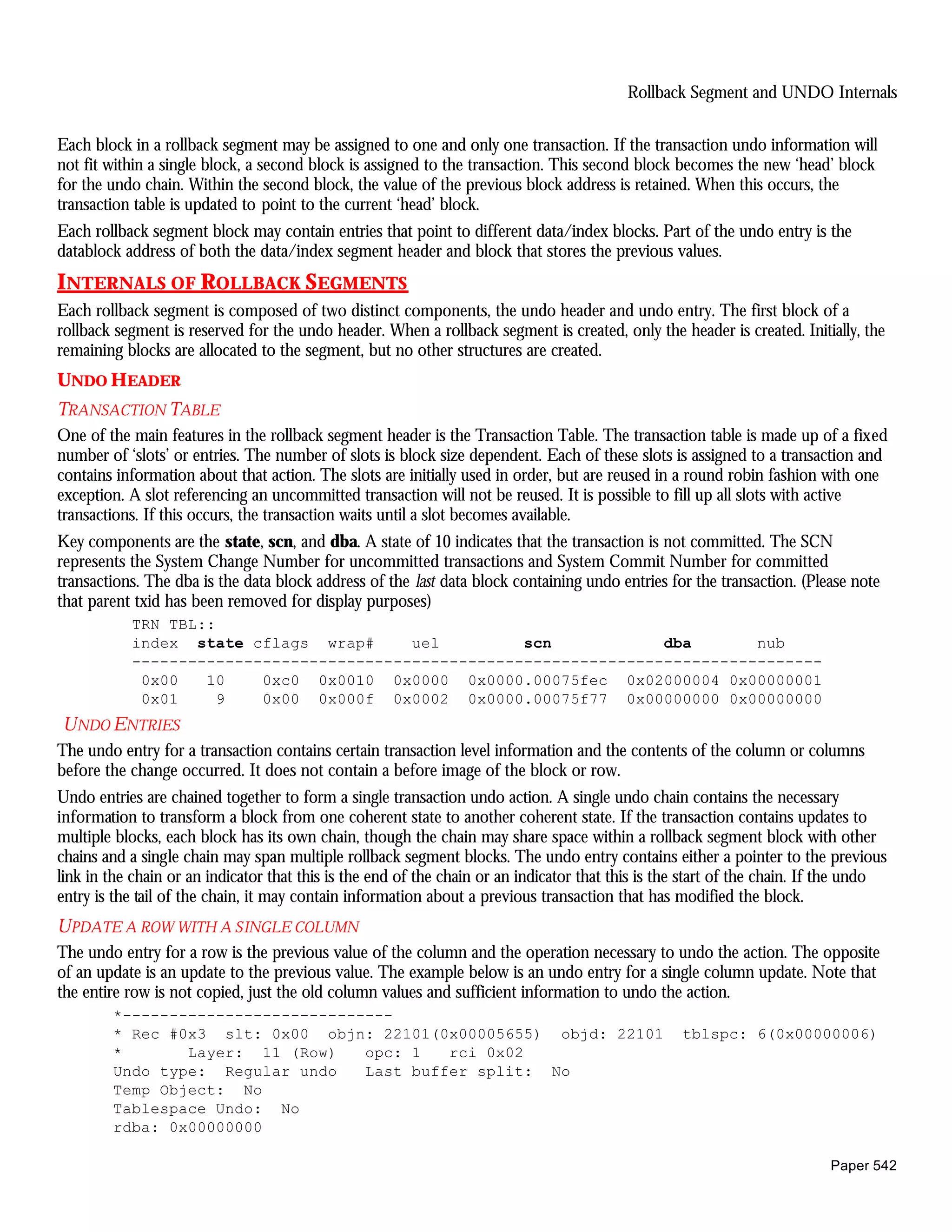 Rollback Segment and UNDO Internals


Each block in a rollback segment may be assigned to one and only one transaction. If the transaction undo information will
not fit within a single block, a second block is assigned to the transaction. This second block becomes the new ‘head’ block
for the undo chain. Within the second block, the value of the previous block address is retained. When this occurs, the
transaction table is updated to point to the current ‘head’ block.
Each rollback segment block may contain entries that point to different data/index blocks. Part of the undo entry is the
datablock address of both the data/index segment header and block that stores the previous values.
INTERNALS OF ROLLBACK SEGMENTS
Each rollback segment is composed of two distinct components, the undo header and undo entry. The first block of a
rollback segment is reserved for the undo header. When a rollback segment is created, only the header is created. Initially, the
remaining blocks are allocated to the segment, but no other structures are created.
UNDO HEADER
TRANSACTION TABLE
One of the main features in the rollback segment header is the Transaction Table. The transaction table is made up of a fixed
number of ‘slots’ or entries. The number of slots is block size dependent. Each of these slots is assigned to a transaction and
contains information about that action. The slots are initially used in order, but are reused in a round robin fashion with one
exception. A slot referencing an uncommitted transaction will not be reused. It is possible to fill up all slots with active
transactions. If this occurs, the transaction waits until a slot becomes available.
Key components are the state, scn, and dba. A state of 10 indicates that the transaction is not committed. The SCN
represents the System Change Number for uncommitted transactions and System Commit Number for committed
transactions. The dba is the data block address of the last data block containing undo entries for the transaction. (Please note
that parent txid has been removed for display purposes)
           TRN TBL::
           index state cflags wrap#      uel         scn            dba       nub
           --------------------------------------------------------------------------
            0x00   10    0xc0 0x0010 0x0000 0x0000.00075fec 0x02000004 0x00000001
            0x01     9   0x00 0x000f 0x0002 0x0000.00075f77 0x00000000 0x00000000
U NDO ENTRIES
The undo entry for a transaction contains certain transaction level information and the contents of the column or columns
before the change occurred. It does not contain a before image of the block or row.
Undo entries are chained together to form a single transaction undo action. A single undo chain contains the necessary
information to transform a block from one coherent state to another coherent state. If the transaction contains updates to
multiple blocks, each block has its own chain, though the chain may share space within a rollback segment block with other
chains and a single chain may span multiple rollback segment blocks. The undo entry contains either a pointer to the previous
link in the chain or an indicator that this is the end of the chain or an indicator that this is the start of the chain. If the undo
entry is the tail of the chain, it may contain information about a previous transaction that has modified the block.
U PDATE A ROW WITH A SINGLE COLUMN
The undo entry for a row is the previous value of the column and the operation necessary to undo the action. The opposite
of an update is an update to the previous value. The example below is an undo entry for a single column update. Note that
the entire row is not copied, just the old column values and sufficient information to undo the action.
        *-----------------------------
        * Rec #0x3 slt: 0x00 objn: 22101(0x00005655) objd: 22101                                   tblspc: 6(0x00000006)
        *       Layer: 11 (Row)    opc: 1   rci 0x02
        Undo type: Regular undo    Last buffer split: No
        Temp Object: No
        Tablespace Undo: No
        rdba: 0x00000000

                                                                                                                           Paper 542
 