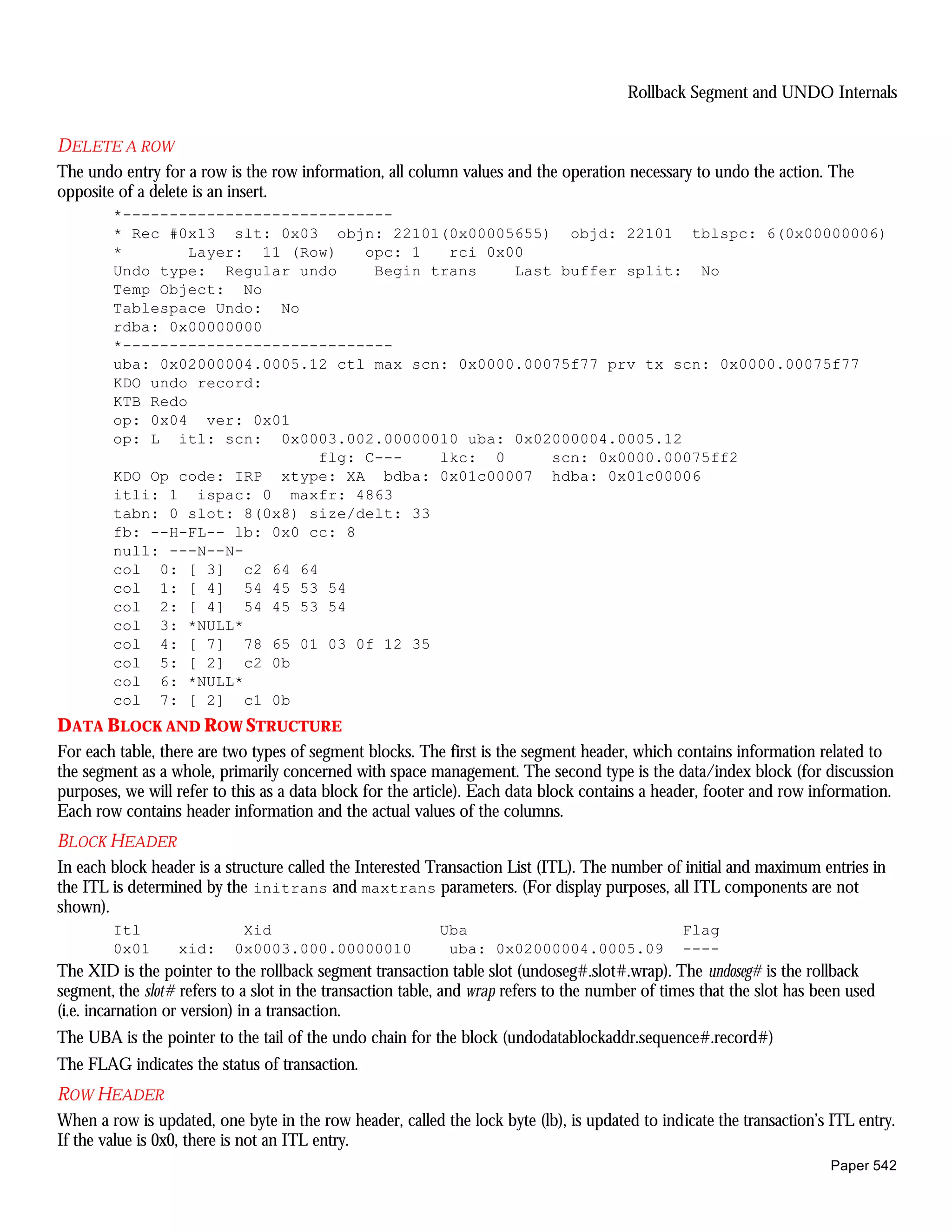 Rollback Segment and UNDO Internals


DELETE A ROW
The undo entry for a row is the row information, all column values and the operation necessary to undo the action. The
opposite of a delete is an insert.
        *-----------------------------
        * Rec #0x13 slt: 0x03 objn: 22101(0x00005655) objd: 22101 tblspc: 6(0x00000006)
        *        Layer: 11 (Row)   opc: 1   rci 0x00
        Undo type: Regular undo     Begin trans    Last buffer split: No
        Temp Object: No
        Tablespace Undo: No
        rdba: 0x00000000
        *-----------------------------
        uba: 0x02000004.0005.12 ctl max scn: 0x0000.00075f77 prv tx scn: 0x0000.00075f77
        KDO undo record:
        KTB Redo
        op: 0x04 ver: 0x01
        op: L itl: scn: 0x0003.002.00000010 uba: 0x02000004.0005.12
                              flg: C---    lkc: 0      scn: 0x0000.00075ff2
        KDO Op code: IRP xtype: XA bdba: 0x01c00007 hdba: 0x01c00006
        itli: 1 ispac: 0 maxfr: 4863
        tabn: 0 slot: 8(0x8) size/delt: 33
        fb: --H-FL-- lb: 0x0 cc: 8
        null: ---N--N-
        col 0: [ 3] c2 64 64
        col 1: [ 4] 54 45 53 54
        col 2: [ 4] 54 45 53 54
        col 3: *NULL*
        col 4: [ 7] 78 65 01 03 0f 12 35
        col 5: [ 2] c2 0b
        col 6: *NULL*
        col 7: [ 2] c1 0b
D ATA BLOCK AND ROW STRUCTURE
For each table, there are two types of segment blocks. The first is the segment header, which contains information related to
the segment as a whole, primarily concerned with space management. The second type is the data/index block (for discussion
purposes, we will refer to this as a data block for the article). Each data block contains a header, footer and row information.
Each row contains header information and the actual values of the columns.
BLOCK HEADER
In each block header is a structure called the Interested Transaction List (ITL). The number of initial and maximum entries in
the ITL is determined by the initrans and maxtrans parameters. (For display purposes, all ITL components are not
shown).
        Itl                 Xid                            Uba                                   Flag
        0x01      xid:     0x0003.000.00000010              uba: 0x02000004.0005.09              ----
The XID is the pointer to the rollback segment transaction table slot (undoseg#.slot#.wrap). The undoseg# is the rollback
segment, the slot# refers to a slot in the transaction table, and wrap refers to the number of times that the slot has been used
(i.e. incarnation or version) in a transaction.
The UBA is the pointer to the tail of the undo chain for the block (undodatablockaddr.sequence#.record#)
The FLAG indicates the status of transaction.
ROW HEADER
When a row is updated, one byte in the row header, called the lock byte (lb), is updated to indicate the transaction’s ITL entry.
If the value is 0x0, there is not an ITL entry.
                                                                                                                         Paper 542
 