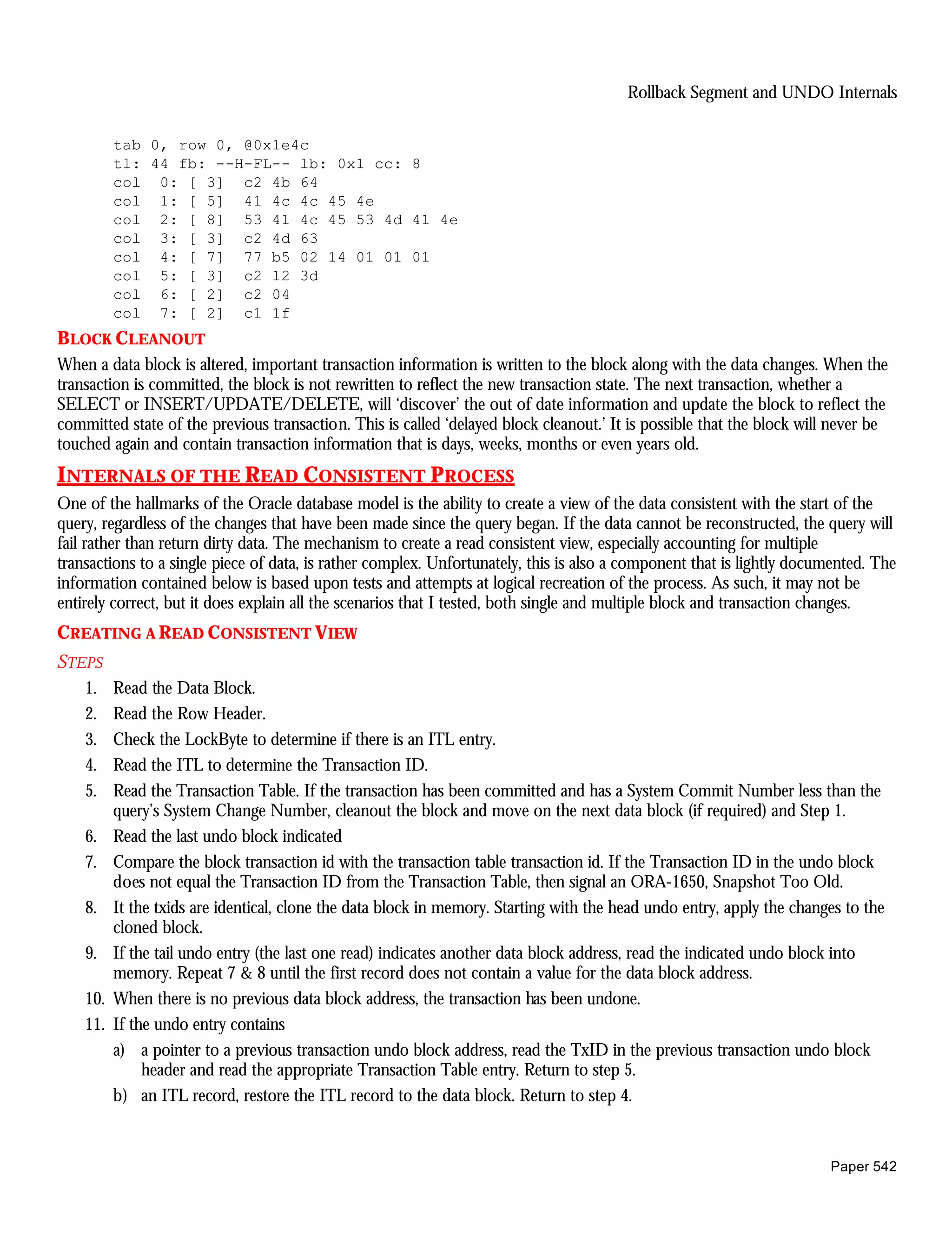 Rollback Segment and UNDO Internals

          tab 0, row 0, @0x1e4c
          tl: 44 fb: --H-FL-- lb: 0x1 cc: 8
          col 0: [ 3] c2 4b 64
          col 1: [ 5] 41 4c 4c 45 4e
          col 2: [ 8] 53 41 4c 45 53 4d 41 4e
          col 3: [ 3] c2 4d 63
          col 4: [ 7] 77 b5 02 14 01 01 01
          col 5: [ 3] c2 12 3d
          col 6: [ 2] c2 04
          col 7: [ 2] c1 1f
BLOCK CLEANOUT
When a data block is altered, important transaction information is written to the block along with the data changes. When the
transaction is committed, the block is not rewritten to reflect the new transaction state. The next transaction, whether a
SELECT or INSERT/UPDATE/DELETE, will ‘discover’ the out of date information and update the block to reflect the
committed state of the previous transaction. This is called ‘delayed block cleanout.’ It is possible that the block will never be
touched again and contain transaction information that is days, weeks, months or even years old.
INTERNALS OF THE READ CONSISTENT PROCESS
One of the hallmarks of the Oracle database model is the ability to create a view of the data consistent with the start of the
query, regardless of the changes that have been made since the query began. If the data cannot be reconstructed, the query will
fail rather than return dirty data. The mechanism to create a read consistent view, especially accounting for multiple
transactions to a single piece of data, is rather complex. Unfortunately, this is also a component that is lightly documented. The
information contained below is based upon tests and attempts at logical recreation of the process. As such, it may not be
entirely correct, but it does explain all the scenarios that I tested, both single and multiple block and transaction changes.
CREATING A READ CONSISTENT VIEW
STEPS
    1.    Read the Data Block.
    2.    Read the Row Header.
    3.    Check the LockByte to determine if there is an ITL entry.
    4.    Read the ITL to determine the Transaction ID.
    5.    Read the Transaction Table. If the transaction has been committed and has a System Commit Number less than the
          query’s System Change Number, cleanout the block and move on the next data block (if required) and Step 1.
    6.    Read the last undo block indicated
    7.    Compare the block transaction id with the transaction table transaction id. If the Transaction ID in the undo block
          does not equal the Transaction ID from the Transaction Table, then signal an ORA-1650, Snapshot Too Old.
    8.    It the txids are identical, clone the data block in memory. Starting with the head undo entry, apply the changes to the
          cloned block.
    9.    If the tail undo entry (the last one read) indicates another data block address, read the indicated undo block into
          memory. Repeat 7 & 8 until the first record does not contain a value for the data block address.
    10.   When there is no previous data block address, the transaction has been undone.
    11.   If the undo entry contains
          a) a pointer to a previous transaction undo block address, read the TxID in the previous transaction undo block
               header and read the appropriate Transaction Table entry. Return to step 5.
          b) an ITL record, restore the ITL record to the data block. Return to step 4.



                                                                                                                        Paper 542
 