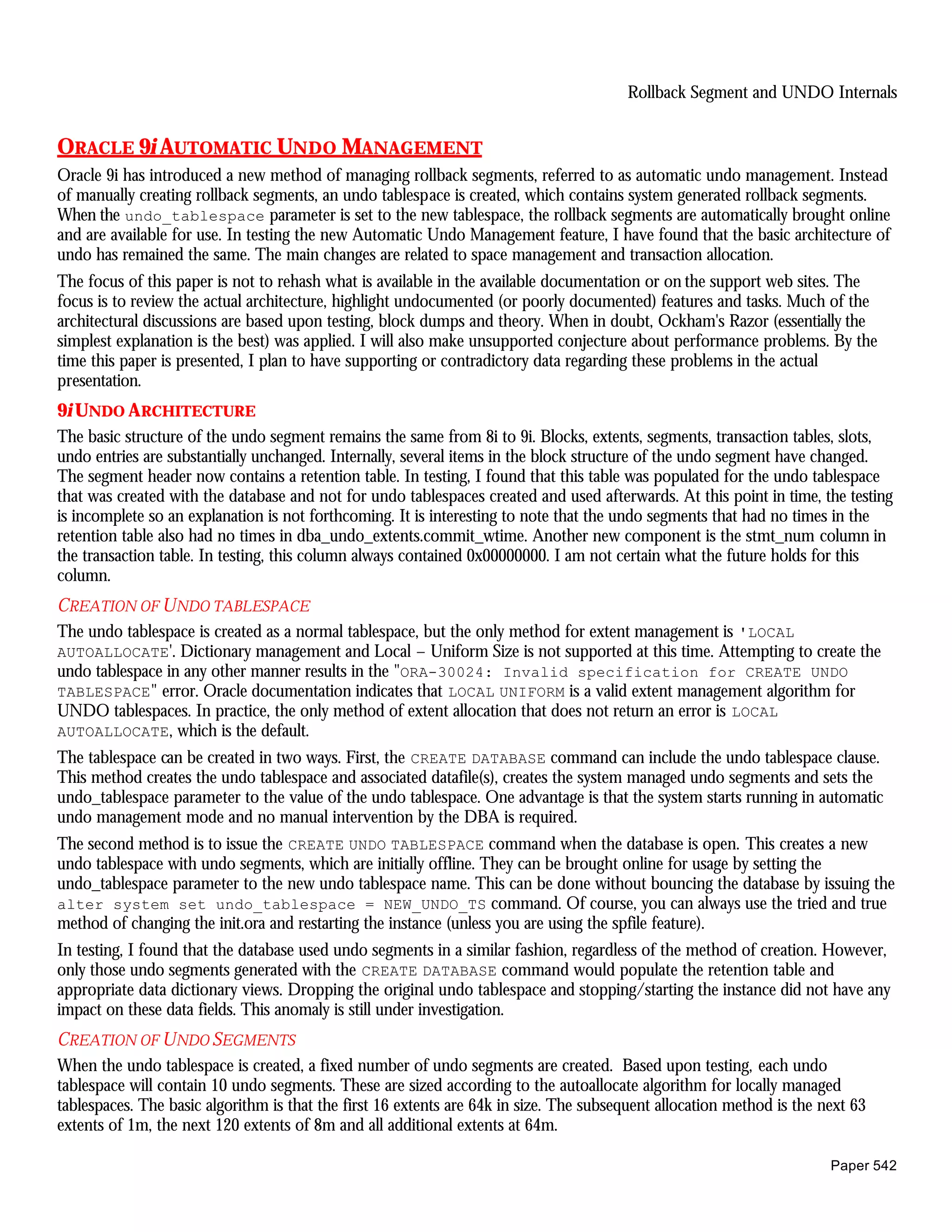 Rollback Segment and UNDO Internals


ORACLE 9i AUTOMATIC UNDO MANAGEMENT
Oracle 9i has introduced a new method of managing rollback segments, referred to as automatic undo management. Instead
of manually creating rollback segments, an undo tablespace is created, which contains system generated rollback segments.
When the undo_tablespace parameter is set to the new tablespace, the rollback segments are automatically brought online
and are available for use. In testing the new Automatic Undo Management feature, I have found that the basic architecture of
undo has remained the same. The main changes are related to space management and transaction allocation.
The focus of this paper is not to rehash what is available in the available documentation or on the support web sites. The
focus is to review the actual architecture, highlight undocumented (or poorly documented) features and tasks. Much of the
architectural discussions are based upon testing, block dumps and theory. When in doubt, Ockham's Razor (essentially the
simplest explanation is the best) was applied. I will also make unsupported conjecture about performance problems. By the
time this paper is presented, I plan to have supporting or contradictory data regarding these problems in the actual
presentation.
9i UNDO A RCHITECTURE
The basic structure of the undo segment remains the same from 8i to 9i. Blocks, extents, segments, transaction tables, slots,
undo entries are substantially unchanged. Internally, several items in the block structure of the undo segment have changed.
The segment header now contains a retention table. In testing, I found that this table was populated for the undo tablespace
that was created with the database and not for undo tablespaces created and used afterwards. At this point in time, the testing
is incomplete so an explanation is not forthcoming. It is interesting to note that the undo segments that had no times in the
retention table also had no times in dba_undo_extents.commit_wtime. Another new component is the stmt_num column in
the transaction table. In testing, this column always contained 0x00000000. I am not certain what the future holds for this
column.
CREATION OF U NDO TABLESPACE
The undo tablespace is created as a normal tablespace, but the only method for extent management is 'LOCAL
AUTOALLOCATE'. Dictionary management and Local – Uniform Size is not supported at this time. Attempting to create the
undo tablespace in any other manner results in the "ORA-30024: Invalid specification for CREATE UNDO
TABLESPACE" error. Oracle documentation indicates that LOCAL UNIFORM is a valid extent management algorithm for
UNDO tablespaces. In practice, the only method of extent allocation that does not return an error is LOCAL
AUTOALLOCATE, which is the default.
The tablespace can be created in two ways. First, the CREATE DATABASE command can include the undo tablespace clause.
This method creates the undo tablespace and associated datafile(s), creates the system managed undo segments and sets the
undo_tablespace parameter to the value of the undo tablespace. One advantage is that the system starts running in automatic
undo management mode and no manual intervention by the DBA is required.
The second method is to issue the CREATE UNDO TABLESPACE command when the database is open. This creates a new
undo tablespace with undo segments, which are initially offline. They can be brought online for usage by setting the
undo_tablespace parameter to the new undo tablespace name. This can be done without bouncing the database by issuing the
alter system set undo_tablespace = NEW_UNDO_TS command. Of course, you can always use the tried and true
method of changing the init.ora and restarting the instance (unless you are using the spfile feature).
In testing, I found that the database used undo segments in a similar fashion, regardless of the method of creation. However,
only those undo segments generated with the CREATE DATABASE command would populate the retention table and
appropriate data dictionary views. Dropping the original undo tablespace and stopping/starting the instance did not have any
impact on these data fields. This anomaly is still under investigation.
CREATION OF U NDO SEGMENTS
When the undo tablespace is created, a fixed number of undo segments are created. Based upon testing, each undo
tablespace will contain 10 undo segments. These are sized according to the autoallocate algorithm for locally managed
tablespaces. The basic algorithm is that the first 16 extents are 64k in size. The subsequent allocation method is the next 63
extents of 1m, the next 120 extents of 8m and all additional extents at 64m.

                                                                                                                        Paper 542
 