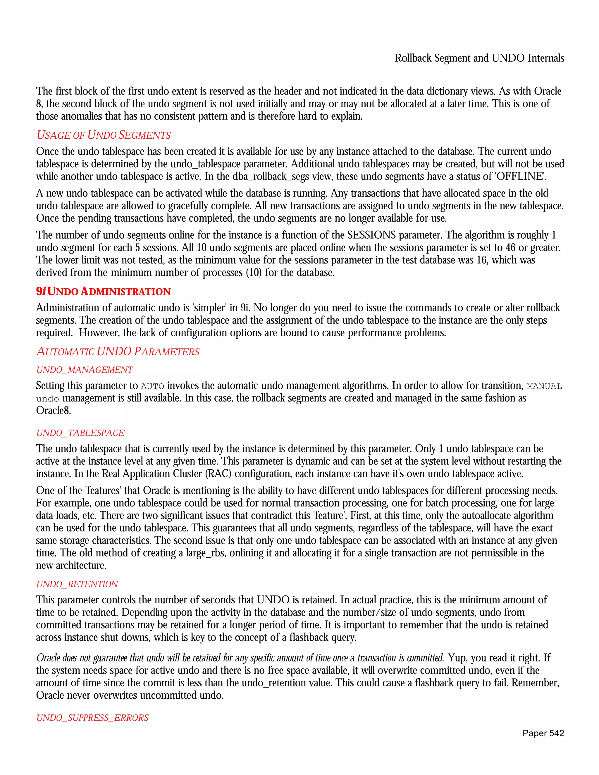 Rollback Segment and UNDO Internals


The first block of the first undo extent is reserved as the header and not indicated in the data dictionary views. As with Oracle
8, the second block of the undo segment is not used initially and may or may not be allocated at a later time. This is one of
those anomalies that has no consistent pattern and is therefore hard to explain.
U SAGE OF U NDO SEGMENTS
Once the undo tablespace has been created it is available for use by any instance attached to the database. The current undo
tablespace is determined by the undo_tablespace parameter. Additional undo tablespaces may be created, but will not be used
while another undo tablespace is active. In the dba_rollback_segs view, these undo segments have a status of 'OFFLINE'.
A new undo tablespace can be activated while the database is running. Any transactions that have allocated space in the old
undo tablespace are allowed to gracefully complete. All new transactions are assigned to undo segments in the new tablespace.
Once the pending transactions have completed, the undo segments are no longer available for use.
The number of undo segments online for the instance is a function of the SESSIONS parameter. The algorithm is roughly 1
undo segment for each 5 sessions. All 10 undo segments are placed online when the sessions parameter is set to 46 or greater.
The lower limit was not tested, as the minimum value for the sessions parameter in the test database was 16, which was
derived from the minimum number of processes (10) for the database.
9i UNDO A DMINISTRATION
Administration of automatic undo is 'simpler' in 9i. No longer do you need to issue the commands to create or alter rollback
segments. The creation of the undo tablespace and the assignment of the undo tablespace to the instance are the only steps
required. However, the lack of configuration options are bound to cause performance problems.
AUTOMATIC UNDO P ARAMETERS
UNDO_ MANAGEMENT
Setting this parameter to AUTO invokes the automatic undo management algorithms. In order to allow for transition, MANUAL
undo management is still available. In this case, the rollback segments are created and managed in the same fashion as
Oracle8.

UNDO_ TABLESPACE
The undo tablespace that is currently used by the instance is determined by this parameter. Only 1 undo tablespace can be
active at the instance level at any given time. This parameter is dynamic and can be set at the system level without restarting the
instance. In the Real Application Cluster (RAC) configuration, each instance can have it's own undo tablespace active.
One of the 'features' that Oracle is mentioning is the ability to have different undo tablespaces for different processing needs.
For example, one undo tablespace could be used for normal transaction processing, one for batch processing, one for large
data loads, etc. There are two significant issues that contradict this 'feature'. First, at this time, only the autoallocate algorithm
can be used for the undo tablespace. This guarantees that all undo segments, regardless of the tablespace, will have the exact
same storage characteristics. The second issue is that only one undo tablespace can be associated with an instance at any given
time. The old method of creating a large_rbs, onlining it and allocating it for a single transaction are not permissible in the
new architecture.
UNDO_ RETENTION
This parameter controls the number of seconds that UNDO is retained. In actual practice, this is the minimum amount of
time to be retained. Depending upon the activity in the database and the number/size of undo segments, undo from
committed transactions may be retained for a longer period of time. It is important to remember that the undo is retained
across instance shut downs, which is key to the concept of a flashback query.
Oracle does not guarantee that undo will be retained for any specific amount of time once a transaction is committed. Yup, you read it right. If
the system needs space for active undo and there is no free space available, it will overwrite committed undo, even if the
amount of time since the commit is less than the undo_retention value. This could cause a flashback query to fail. Remember,
Oracle never overwrites uncommitted undo.

UNDO_ SUPPRESS_ ERRORS
                                                                                                                                     Paper 542
 