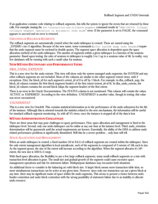 Rollback Segment and UNDO Internals


If an application contains code relating to rollback segments, this tells the system to ignore the errors that are returned by these
calls. For example, issuing the set transaction use rollback segment command results in "ORA-30019: Illegal
rollback Segment operation in Automatic Undo mode" error. If the parameter is set to FALSE, the command
appears to succeed and no error is returned.
CREATION OF ROLLBACK SEGMENTS
The rollback segments are automatically created when the undo tablespace is created. These are named using the
_SYSSMU<nn>$ algorithm. Because of the new name, some commands (alter system dump undo header) require
that the undo segment name be enclosed in double quotes. The segment space allocation is dependent upon the space
allocation method of the undo tablespace. The number of segments within a given tablespace is a function of the sessions
parameter. Based upon testing, the ratio of sessions to tablespace is roughly 5 to 1 up to a sessions value of 46. In reality, very
few databases will be running with such a small value for sessions.
N EW 9i UNDO D ICTIONARY AND PERFORMANCE VIEWS
DBA_UNDO_EXTENTS
This is a new view for the undo extents. This view will show only the system managed undo segments, the SYSTEM and any
other rollback segments are not included. Most of the columns are similar to the other segment/extent views, with 2
exceptions. First, the block_id for each segment's extent_id of 0 is off by 1 block. For example, in dba_rollback_segs, the
block_id column contains the first block (segment header) of the first extent (extent_id of 0). In dba_undo_extents, the
block_id column contains the second block (skips the segment header) of the first extent.
There is an error in the Oracle Documentation. The STATUS column is not mentioned. This column will contain the values
'ACTIVE' or 'EXPRIRED'. According to the view definition, 'UNEXPIRED' is another value, though in testing, this value
was never encountered.
V$UNDOSTAT
This is a new view for Oracle9i. This contains statistical information as to the performance of the undo subsystem for the life
of the instance. Although this is oriented towards the statistics related to the new mechanisms, the information will be useful
for standard rollback segment monitoring. As with all V$ views, once the instance is stopped all of the data is lost.
9i UNDO A DMINISTRATION CHALLENGES
There are three areas that may pose challenges to query performance. First, space allocation and management is fixed at the
tablespace level. Second, only one undo tablespace can be online at any one time at the instance level. Third, undo_retention
determination will be guesswork until the actual requirements are known. Essentially, the ability of the DBA to address undo
related performance problems is significantly diminished. Will this be a severe problem…only time will tell.
SPACE ALLOCATION AND MANAGEMENT
When an undo tablespace is created, a fixed number (10 in 9.0.1) of rollback segments are created within the tablespace. Since
the only extent management algorithm is local autoallocate, each of the segments is composed of 2 extents of 16k each in size.
As the segment grows, the size of the extent will increase according to the algorithm. When the segment allocates it's 16th
extent, the new size is 1024 k (1 meg).
With fixed space allocation, the flexibility to use a few large rollback segments, many small rollback segments or a mix with
transaction level allocation is gone. The small size and gradual growth of the segment could cause excessive space
management operations and risk for statement failure. Multipurpose databases may encounter both situations.
An additional factor to consider is the balancing act with block size. A larger block means more transaction table slots, so
more simultaneous transactions can be active at any given time. However, since only one transaction can use a given block at
any time, there may be significant waste of space within the undo segments. This seems to present a choice between undo
header contention and undo block contention with the strong possibility of statement failure due to an inability to allocate
undo resource.



                                                                                                                         Paper 542
 