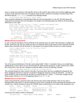 Rollback Segment and UNDO Internals


viewer to examine the actual bytes of the data files. However, this would be rather tedious and not all that enlightening, unless
we know exactly which byte means what. Fortunately, Oracle provides a method for extracting a formatted dump of the
data blocks using the alter system command in the following example
        alter system dump datafile 7 block 1569;
These commands will generate a formatted block dump and write the information to a trace file. The block dump will
contain both structural data and a terse description. For example, in the following output some fields are self-documenting,
while others are very cryptic.
        Start dump data blocks tsn: 7 file#: 7 minblk 1569 maxblk 1569
        buffer tsn: 7 rdba: 0x01c00621 (7/1569)
        scn: 0x0000.00047616 seq: 0x02 flg: 0x00 tail: 0x76161002
        frmt: 0x02 chkval: 0x0000 type: 0x10=DATA SEGMENT HEADER - UNLIMITED
          Extent Control Header
          -----------------------------------------------------------------
          Extent Header:: spare1: 0      spare2: 0      #extents: 1       #blocks: 15
                          last map 0x00000000 #maps: 0        offset: 2080
              Highwater:: 0x01c00623 ext#: 0        blk#: 1       ext size: 15
          #blocks in seg. hdr's freelists: 0
WHERE EXACTLY IS THE DATA?
In order to dump the data blocks, the file and blocks for the particular extent are needed. This information is available with
the dba_extents view only. The user_extents view does not contain the block_id and cannot be used to determine the block
address values. Remember that the first block of a data segment is the segment header and does not contain actual data.
        select segment_name, file_id, block_id, blocks
        from dba_extents
        where owner = 'DWFINK'
          and segment_name = 'TEST1';

        SEGMENT_NAME FILE_ID BLOCK_ID BLOCKS
        ------------ ------- -------- ------
        TEST1              4        5      4
        TEST1              4        9      4
        TEST1              4       13      4
One of the most powerful features of the alter system dump datafile # block # commands is that you can actually dump
multiple blocks at a time! This is not even documented in the 'undocumented' documents. A quick comment from a fellow
dba, a hard look at a trace file and a wild guess revealed the ability to execute the following command:
        alter system dump datafile 4 block min 5 block max 16;
This command dumped the entire contents of the table. In previous efforts, this was accomplished by dumping the first
block, changing the statement to dump the second block, changing the statement to dump the third block…see where I'm
going with this? In order to determine the max block, you take the block_id + blocks – 1. In the above example, the last
extent occupies 4 blocks (13, 14, 15, 16) beginning at block 13. 13 + 4 – 1 = 16.
WHERE EXACTLY IS THE UNDO?
Undo is only generated by a transaction and is only relevant in the context of that transaction. There are two steps to
identifying where undo related to a specific transaction is saved. First is to identify the session performing the transaction in the
v$session view. Until the transaction is started, the TADDR column is null and there are no entries in the v$transaction view.
        SADDR    TADDR             USERNAME        OSUSER                         TYPE
        -------- --------          ----------      --------------------           ----------
        7A9193B4                   SYS             DANIELWFINKdwfink             USER
        7A919CCC 7A69F5F0          DWFINK          DANIELWFINKdwfink             USER
Second, locate the related record(s) in v$transaction.
        SES_ADDR ADDR              START_UBAFIL START_UBABLK                   UBAFIL           UBABLK

                                                                                                                          Paper 542
 