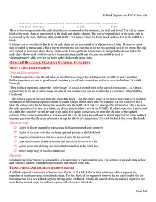 Rollback Segment and UNDO Internals

        -------- -------- ------------ ------------ ---------- ----------
        7A919CCC 7A69F5F0            2        37095          2      37095
There are two components to the undo chain that are represented in this statement, the head and the tail. The 'tail' or current
block of the undo chain are represented by the ubafil and ubablk columns. The head or original block of the undo chain is
represented by the start_ubafil and start_ubablk fields. UBA is an acronym for Undo Block Address, FIL is file and BLK is
block.
It is important to note that the blocks in the undo chain are not guaranteed to be adjacent to each other. Because an extent
may be shared by transactions, a block may be inserted into the chain that is not the next physical block in the extent. The only
sure method to determine which blocks contain undo from a particular transaction is to dump the blocks and follow the
undo chain. However, if the difference in v$transaction.start_ubablk and v$transaction.ubablk is equal to
v$transaction.used_ublk, there are no 'holes' in the blocks in the undo chain.
ORACLE8 ROLLBACK SEGMENT GENERAL CONCEPTS
WHAT IS A ROLLBACK SEGMENT
OFFICIAL DESCRIPTIONS
"A rollback segment records the old values of data that was changed by each transaction (whether or not committed).
Rollback segments are used to provide read consistency, to roll back transactions, and to recover the database." (Oracle8i
Concepts)
"They [rollback segments] capture the "before image" of data as it existed prior to the start of a transaction… A rollback
segment entry is the set of before-image data blocks that contain rows that are modified by a transaction." (Oracle8 DBA
Handbook)
" The rollback segment does not store the whole data block – only the before image of the row or rows that were modified.
Information in the rollback segment consists of several rollback entries called undo. For example, if a row is inserted into a
table, the undo created by that transaction would include the ROWID of that row, among other information. This is because
the undo operation of an insert is a delete, and all you need to delete a row is the ROWID. If a delete operation is performed
on a table, the complete row will be part of the undo. For update transactions, we store the old value of the updated
columns. If the transaction modifies an index as well, then the old index keys will also be stored as part of the undo. Rollback
segments guarantee that the undo information is kept for the life of a transaction." (Oracle8 Backup & Recovery Handbook)
P OPULAR VIEW
    ?? Copies of blocks changed by transactions, both uncommitted and committed
    ?? Copies of database rows that are being updated, perhaps at the block level
    ?? Snapshot of transactions that have occurred since the last commit
    ?? Logical information stored in memory and not physically stored in a file
    ?? System undo data allowing non-committed transactions to be rolled back
    ?? Before image copy of data in a transaction
DEFINED
Information necessary to reverse a transaction or to reconstruct a read consistent view. The contents of an undo entry include:
data column(s) address, transaction operation and old value(s) of the data.
TRANSACTIONS AND ROLLBACK SEGMENT BLOCKS
A rollback segment is composed of two or more blocks. In Oracle8, 8 blocks is the minimum rollback segment size,
regardless of minimum extent and optimal settings. The first block of the segment is reserved for the undo header with the
first transaction for a new rollback segment starting in the third block. Initially, the second block of a rollback segment is not
used. During normal usage, the rollback segment will extend into this block.


                                                                                                                         Paper 542
 