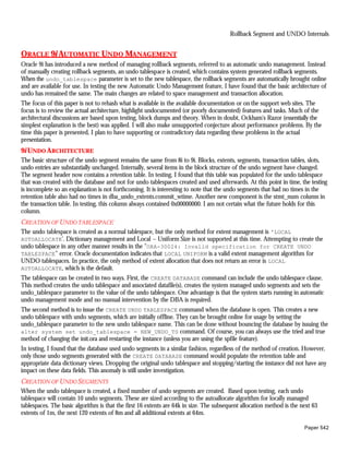 Rollback Segment and UNDO Internals


ORACLE 9i AUTOMATIC UNDO MANAGEMENT
Oracle 9i has introduced a new method of managing rollback segments, referred to as automatic undo management. Instead
of manually creating rollback segments, an undo tablespace is created, which contains system generated rollback segments.
When the undo_tablespace parameter is set to the new tablespace, the rollback segments are automatically brought online
and are available for use. In testing the new Automatic Undo Management feature, I have found that the basic architecture of
undo has remained the same. The main changes are related to space management and transaction allocation.
The focus of this paper is not to rehash what is available in the available documentation or on the support web sites. The
focus is to review the actual architecture, highlight undocumented (or poorly documented) features and tasks. Much of the
architectural discussions are based upon testing, block dumps and theory. When in doubt, Ockham's Razor (essentially the
simplest explanation is the best) was applied. I will also make unsupported conjecture about performance problems. By the
time this paper is presented, I plan to have supporting or contradictory data regarding these problems in the actual
presentation.
9i UNDO A RCHITECTURE
The basic structure of the undo segment remains the same from 8i to 9i. Blocks, extents, segments, transaction tables, slots,
undo entries are substantially unchanged. Internally, several items in the block structure of the undo segment have changed.
The segment header now contains a retention table. In testing, I found that this table was populated for the undo tablespace
that was created with the database and not for undo tablespaces created and used afterwards. At this point in time, the testing
is incomplete so an explanation is not forthcoming. It is interesting to note that the undo segments that had no times in the
retention table also had no times in dba_undo_extents.commit_wtime. Another new component is the stmt_num column in
the transaction table. In testing, this column always contained 0x00000000. I am not certain what the future holds for this
column.
CREATION OF U NDO TABLESPACE
The undo tablespace is created as a normal tablespace, but the only method for extent management is 'LOCAL
AUTOALLOCATE'. Dictionary management and Local – Uniform Size is not supported at this time. Attempting to create the
undo tablespace in any other manner results in the "ORA-30024: Invalid specification for CREATE UNDO
TABLESPACE" error. Oracle documentation indicates that LOCAL UNIFORM is a valid extent management algorithm for
UNDO tablespaces. In practice, the only method of extent allocation that does not return an error is LOCAL
AUTOALLOCATE, which is the default.
The tablespace can be created in two ways. First, the CREATE DATABASE command can include the undo tablespace clause.
This method creates the undo tablespace and associated datafile(s), creates the system managed undo segments and sets the
undo_tablespace parameter to the value of the undo tablespace. One advantage is that the system starts running in automatic
undo management mode and no manual intervention by the DBA is required.
The second method is to issue the CREATE UNDO TABLESPACE command when the database is open. This creates a new
undo tablespace with undo segments, which are initially offline. They can be brought online for usage by setting the
undo_tablespace parameter to the new undo tablespace name. This can be done without bouncing the database by issuing the
alter system set undo_tablespace = NEW_UNDO_TS command. Of course, you can always use the tried and true
method of changing the init.ora and restarting the instance (unless you are using the spfile feature).
In testing, I found that the database used undo segments in a similar fashion, regardless of the method of creation. However,
only those undo segments generated with the CREATE DATABASE command would populate the retention table and
appropriate data dictionary views. Dropping the original undo tablespace and stopping/starting the instance did not have any
impact on these data fields. This anomaly is still under investigation.
CREATION OF U NDO SEGMENTS
When the undo tablespace is created, a fixed number of undo segments are created. Based upon testing, each undo
tablespace will contain 10 undo segments. These are sized according to the autoallocate algorithm for locally managed
tablespaces. The basic algorithm is that the first 16 extents are 64k in size. The subsequent allocation method is the next 63
extents of 1m, the next 120 extents of 8m and all additional extents at 64m.

                                                                                                                        Paper 542
 