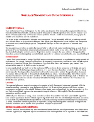 Rollback Segment and UNDO Internals


                        ROLLBACK SEGMENT AND UNDO INTERNALS
                                                                                                                  Daniel W. Fink



UNDO INTERNALS
There are two areas of focus for this paper. The first section is a discussion of the block, rollback segment/undo entry and
transaction architecture of Oracle8. Due to the relatively static nature of rollback segments over the past few releases, I have
chosen not to discuss how they operate or the common problems. There is a wealth of documentation, notes, papers, etc.
available to the industrious and web-enabled user.
The second section examines Oracle9 automatic undo management. This has been widely publicized in marketing materials
and is a default feature in the new versions. However, there is little actual documentation on the mechanics and management
of automatic undo from a DBA's perspective. This paper will shed light on the actual operations of automatic undo
management.
One important concept to keep in mind is that much of what we will review is related to undoing actions. As such, there is a
great deal of 'reverse' terminology and presentation. For example, undo is read in reverse order…from the last entry to the
first. Instead of reading the next entry, we read the previous. Another example is that undo entries are the opposite of the
transaction. An insert containing a large amount of data is represented by a minimal amount of undo. .sense makes that hope I
METHODOLOGY
I utilized the scientific method of testing a hypothesis within a controlled environment. In several cases, the testing contradicted
my hypothesis. For example, I assumed, as many DBAs do, that a read consistent query used the data in the rollback segment
as its source. After testing, I found this to be an incorrect hypothesis. How does a read consistent query operate? Have
patience faithful reader, for all shall be revealed in due time.
In some regards, Oracle is a 'black box' in that most users, DBAs, developers do not have access to the design and source
code. However, the effect of a single change can be seen. If we know that state of an object (or objects) before the change
and the state after the change and no other actions would have been involved, we can infer the operation from it's impacts.
For example, if I record the state of the data block and all undo blocks before a transaction and the state of those objects
after the transaction and I know that there have been no other transactions, I can infer that all changes made to the blocks are
the result of the transaction and only the transaction. With a little knowledge about the architecture of a transaction, I can
identify the actual operations.
CAVEATS
This paper and subsequent presentation contain undocumented or lightly documented features and commands. While the
author has tested the commands on some platforms and releases, not all systems have been involved. Do not use these
commands on production or other valuable databases without a solid understanding of their function and experience in their
use. Each release of Oracle may cause the commands to change in behavior or fail completely. Not all commands and
permutations have been tested.
Additionally, over the course of testing, certain anomalies have been discovered for which there is no verifiable explanation.
Some are mere puzzles (why does the rollback segment skip the 2nd block of the first extent initially?) while others are contrary
to what Oracle has published (rollback segment blocks occasionally containing undo from current and previous transactions).
As always, constructive, verifiable explanations are appreciated. Testing will continue past the submission of this paper and
additional information will be available in the presentation, which can be downloaded.
TOOLS TO EXTRACT INFORMATION
To extract data from the database we may use a simple select statement. However, this only retrieves the actual data or a read
consistent copy and does not provide any structural information for the storage of the data. It is possible to use a block level

                                                                                                                         Paper 542
 