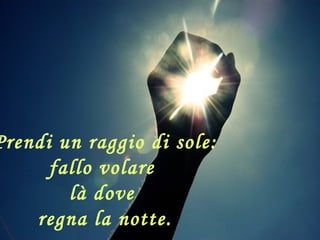 Prendi un raggio di sole:
fallo volare
là dove
regna la notte.
 
