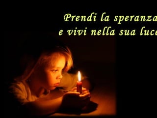 Prendi la speranza
e vivi nella sua luce
 