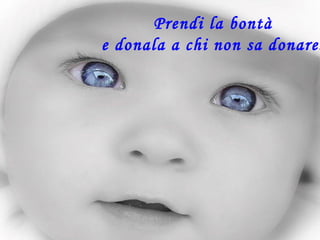 Prendi la bontà
e donala a chi non sa donare.
 