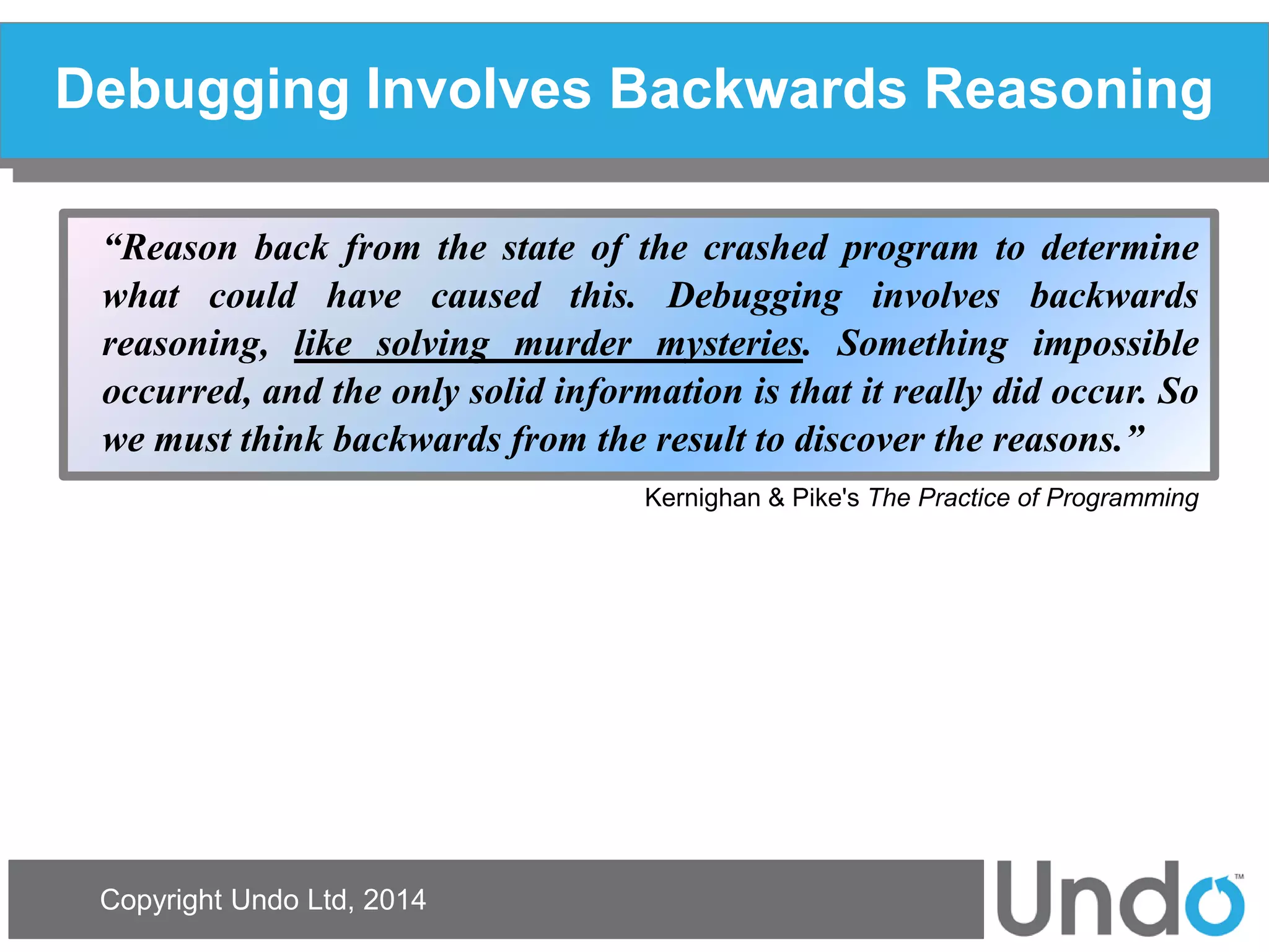 Copyright Undo Ltd, 2014 
Debugging Involves Backwards Reasoning 
“Reason back from the state of the crashed program to determine what could have caused this. Debugging involves backwards reasoning, like solving murder mysteries. Something impossible occurred, and the only solid information is that it really did occur. So we must think backwards from the result to discover the reasons.” 
Kernighan & Pike's The Practice of Programming  