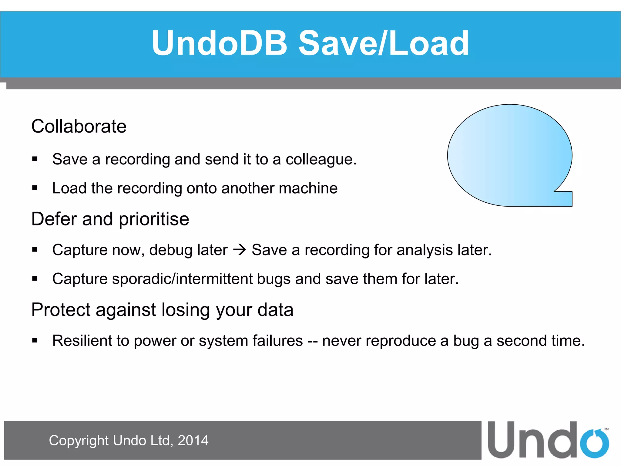 Copyright Undo Ltd, 2014 
UndoDB Save/Load 
Collaborate 
Save a recording and send it to a colleague. 
Load the recording onto another machine 
Defer and prioritise 
Capture now, debug later  Save a recording for analysis later. 
Capture sporadic/intermittent bugs and save them for later. 
Protect against losing your data 
Resilient to power or system failures -- never reproduce a bug a second time.  