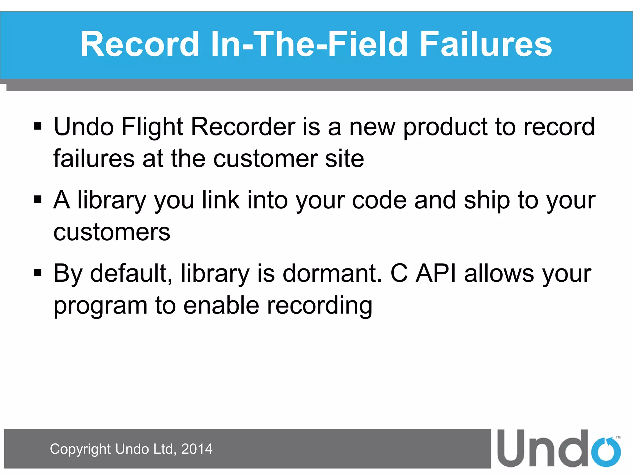 Copyright Undo Ltd, 2014 
Record In-The-Field Failures 
Undo Flight Recorder is a new product to record failures at the customer site 
A library you link into your code and ship to your customers 
By default, library is dormant. C API allows your program to enable recording  
