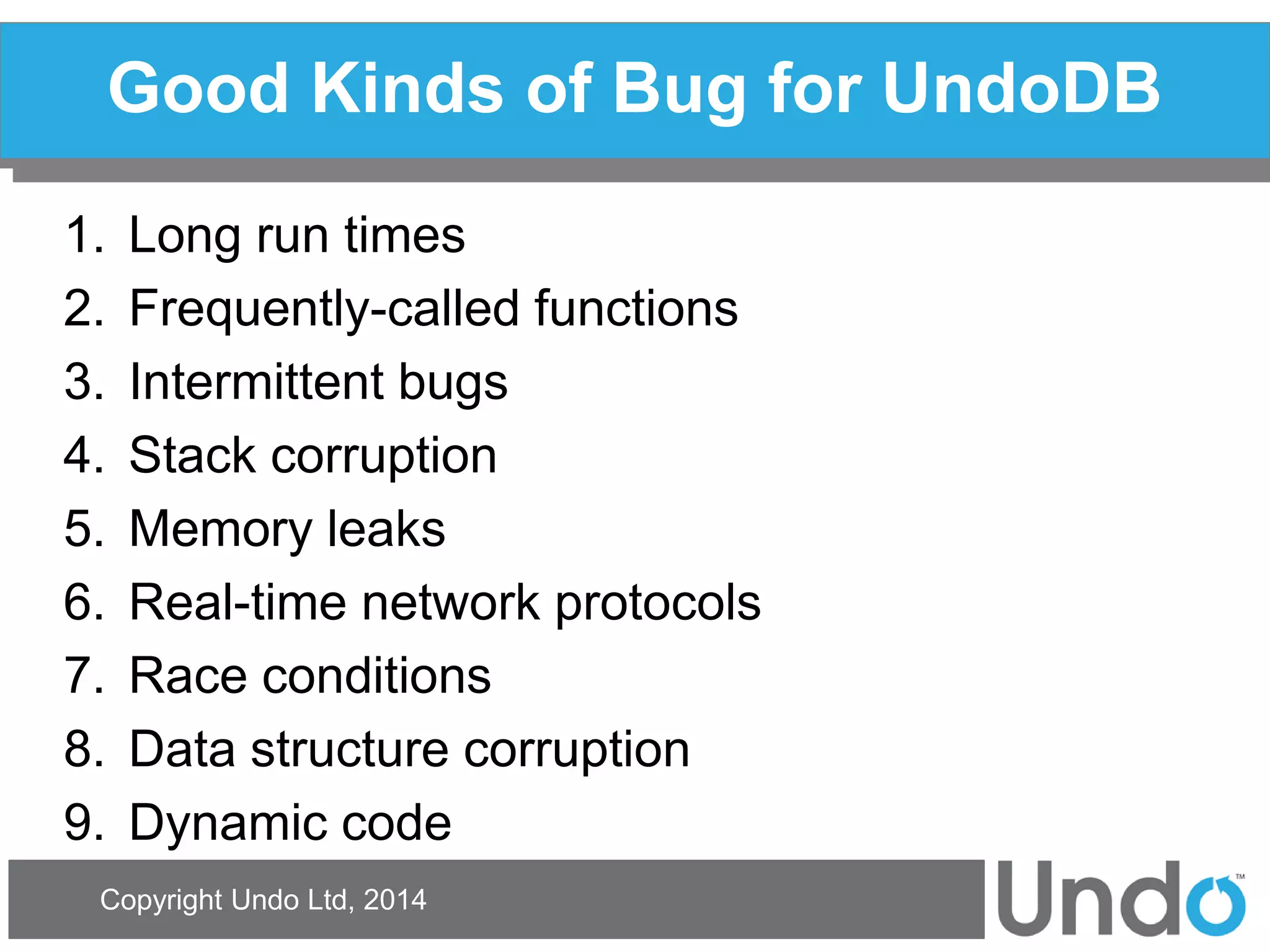 Copyright Undo Ltd, 2014 
Good Kinds of Bug for UndoDB 
1.Long run times 
2.Frequently-called functions 
3.Intermittent bugs 
4.Stack corruption 
5.Memory leaks 
6.Real-time network protocols 
7.Race conditions 
8.Data structure corruption 
9.Dynamic code  