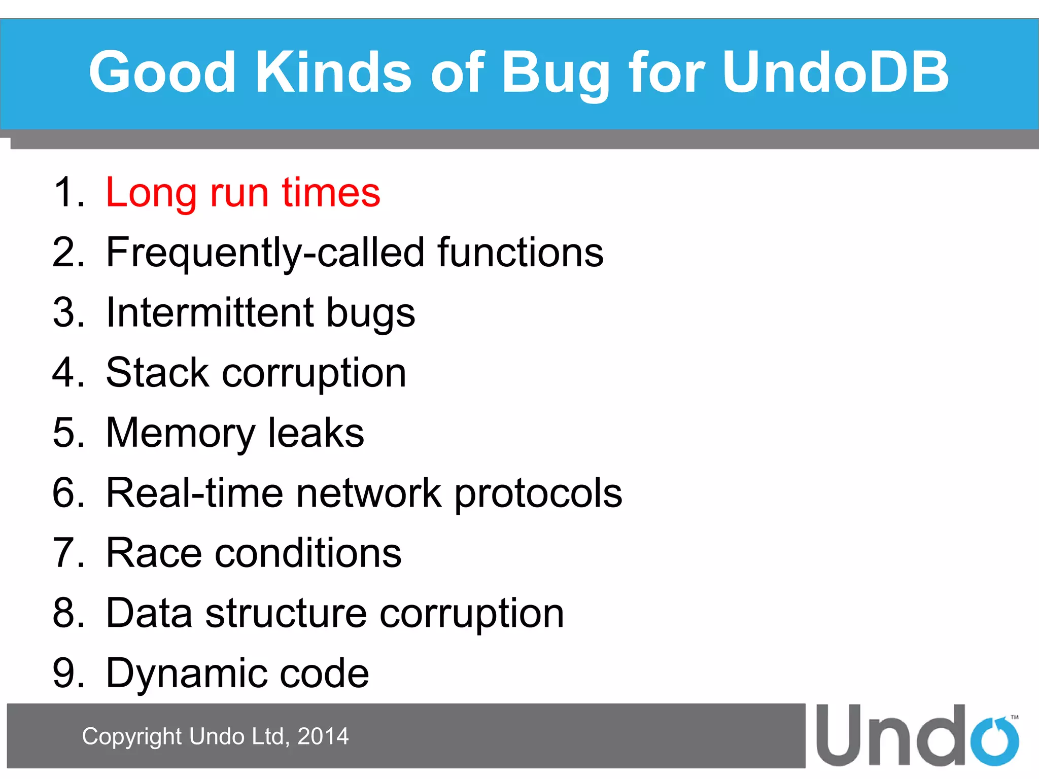 Copyright Undo Ltd, 2014 
Good Kinds of Bug for UndoDB 
1.Long run times 
2.Frequently-called functions 
3.Intermittent bugs 
4.Stack corruption 
5.Memory leaks 
6.Real-time network protocols 
7.Race conditions 
8.Data structure corruption 
9.Dynamic code  