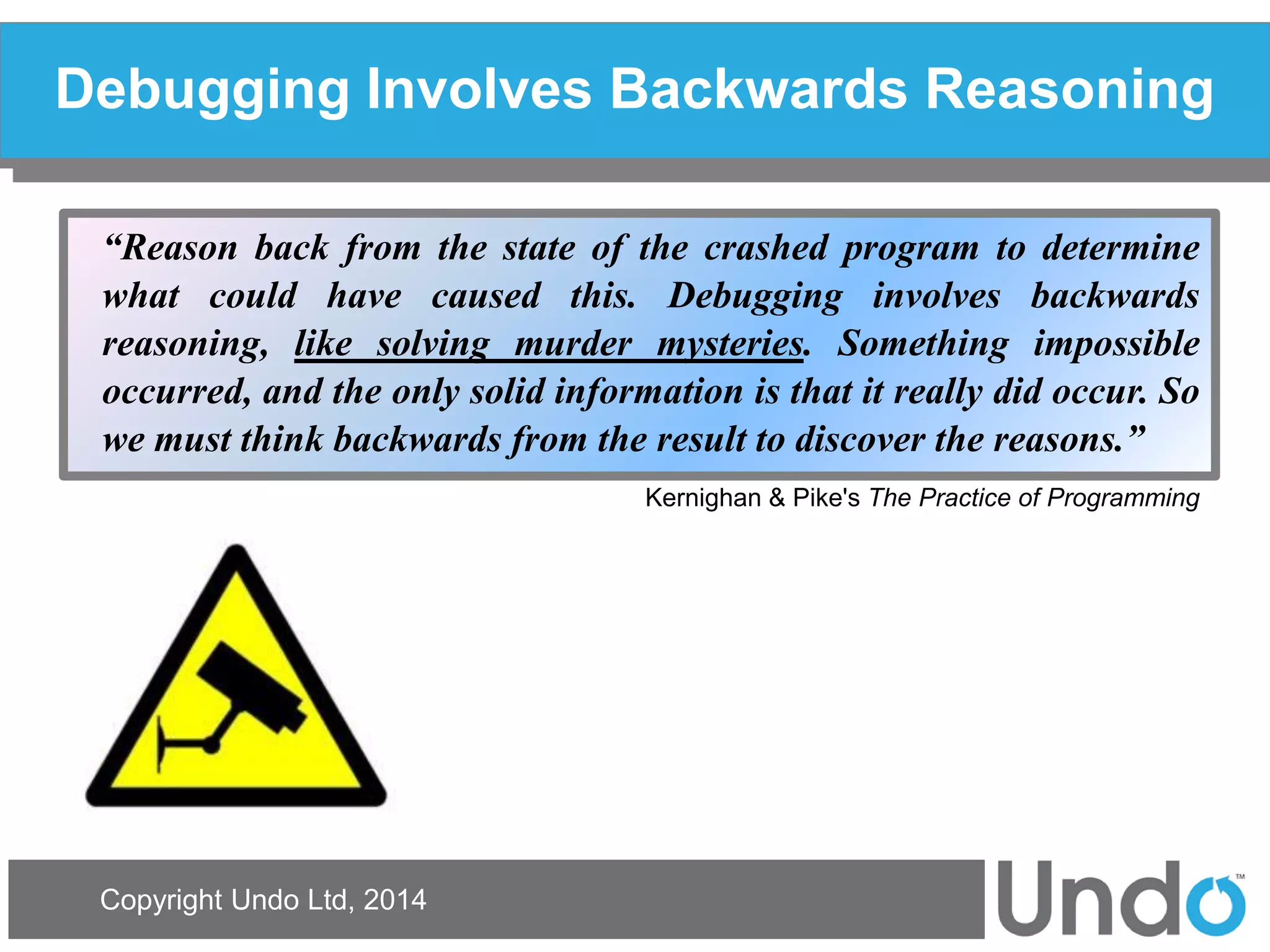 Copyright Undo Ltd, 2014 
Debugging Involves Backwards Reasoning 
“Reason back from the state of the crashed program to determine what could have caused this. Debugging involves backwards reasoning, like solving murder mysteries. Something impossible occurred, and the only solid information is that it really did occur. So we must think backwards from the result to discover the reasons.” Kernighan & Pike's The Practice of Programming  