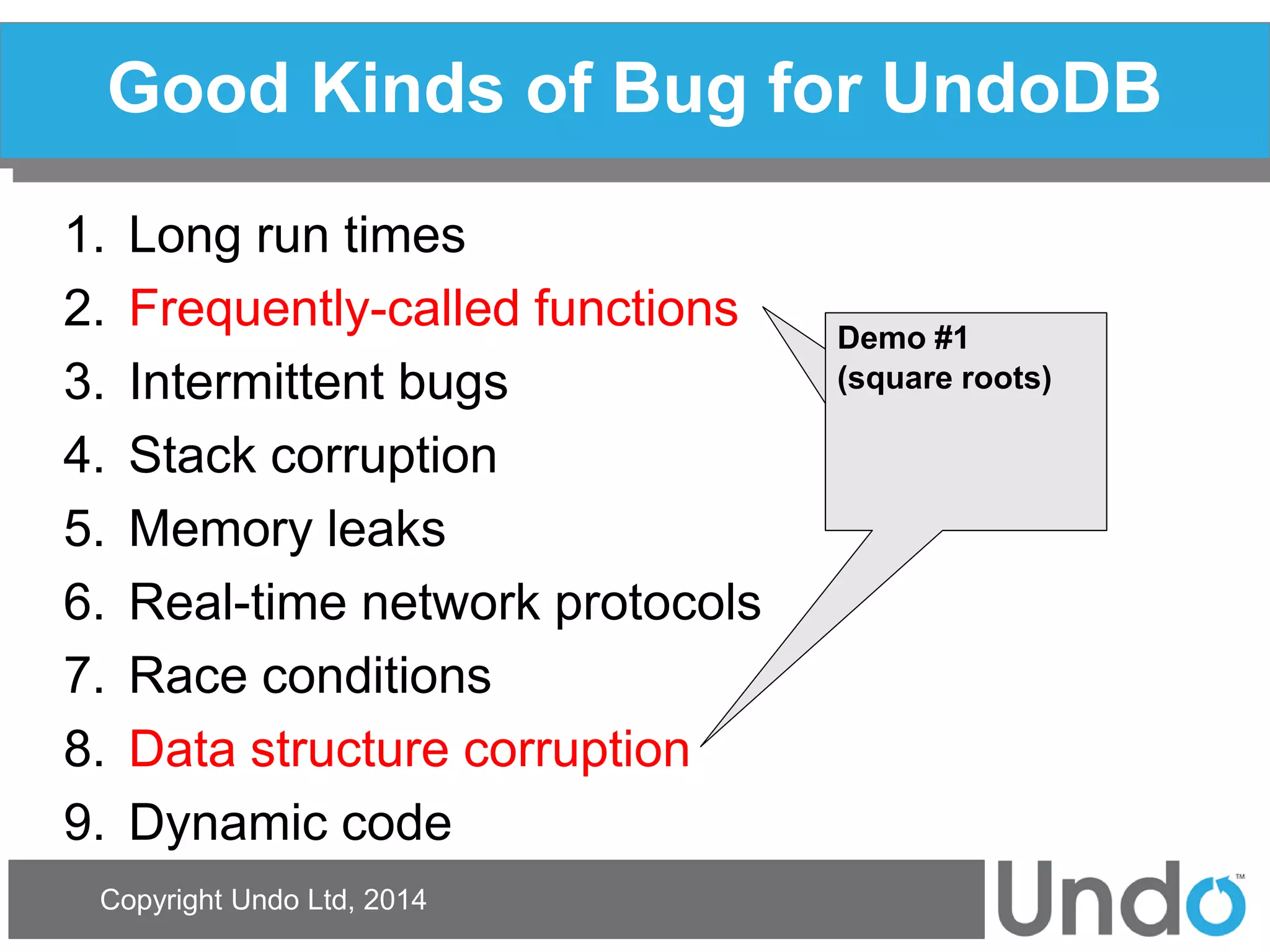 Copyright Undo Ltd, 2014 
Good Kinds of Bug for UndoDB 
1.Long run times 
2.Frequently-called functions 
3.Intermittent bugs 
4.Stack corruption 
5.Memory leaks 
6.Real-time network protocols 
7.Race conditions 
8.Data structure corruption 
9.Dynamic code 
Demo #1 
(square roots) 
 