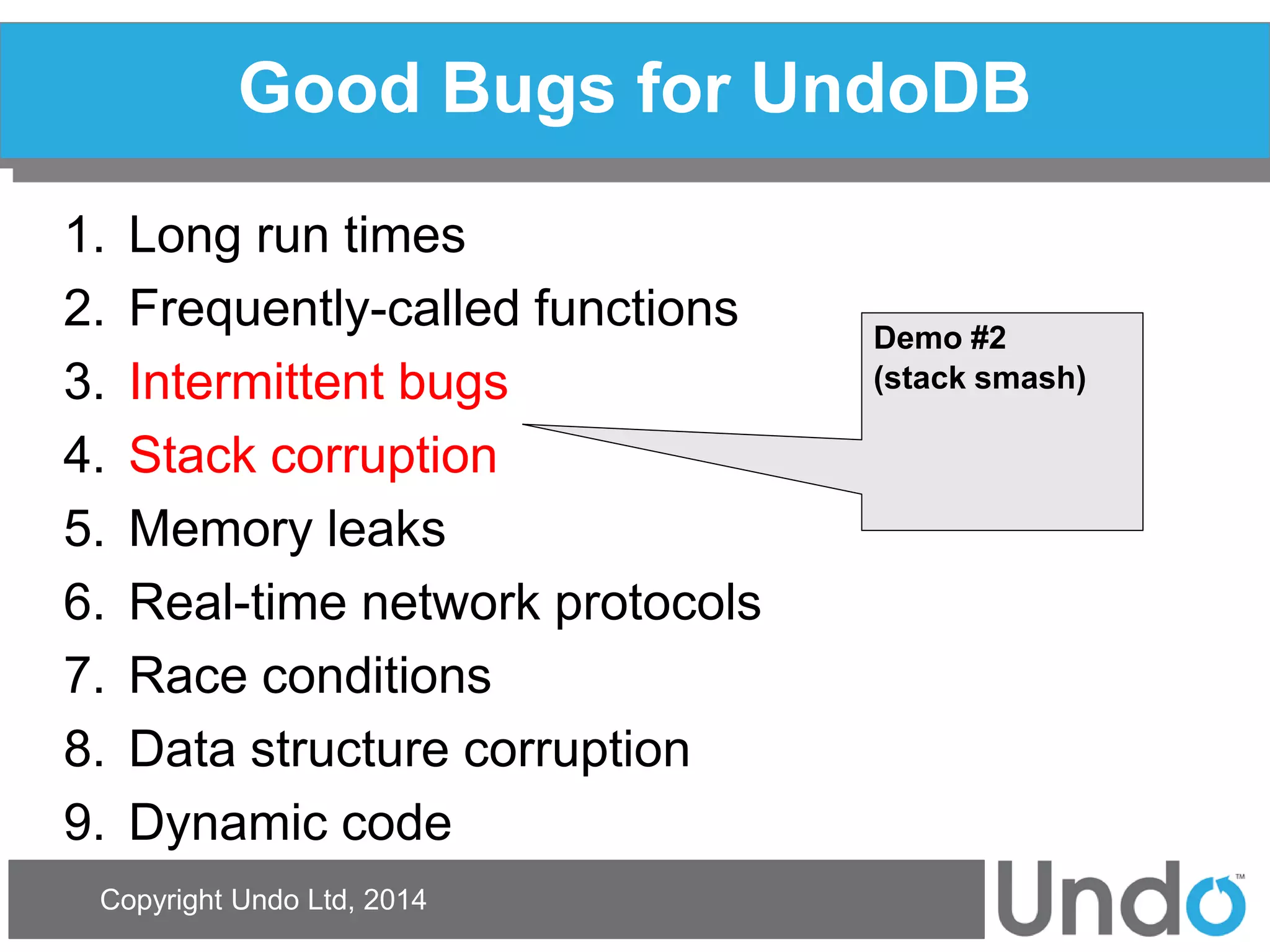 Copyright Undo Ltd, 2014 
Good Bugs for UndoDB 
1.Long run times 
2.Frequently-called functions 
3.Intermittent bugs 
4.Stack corruption 
5.Memory leaks 
6.Real-time network protocols 
7.Race conditions 
8.Data structure corruption 
9.Dynamic code 
Demo #2 
(stack smash)  