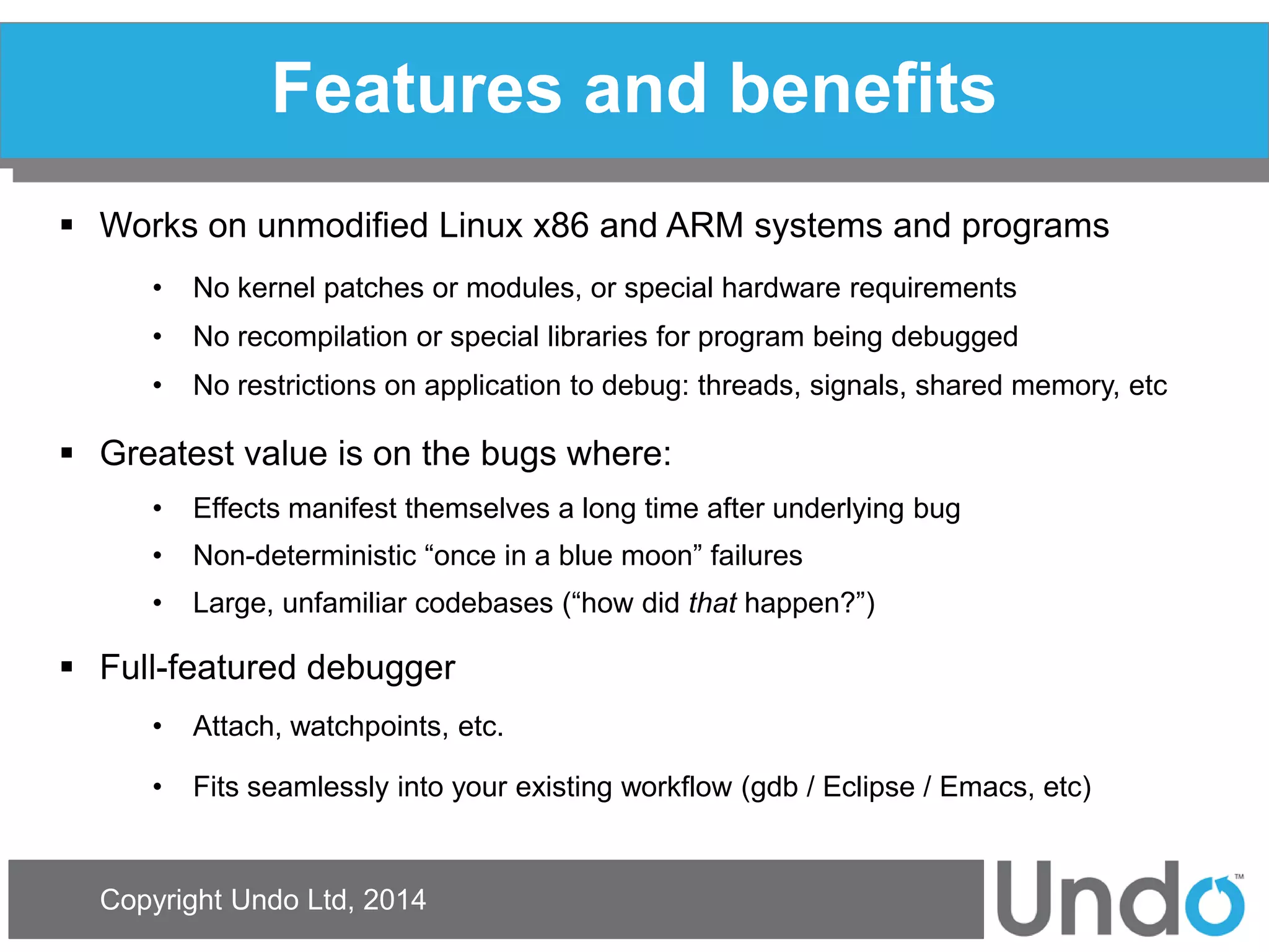 Copyright Undo Ltd, 2014 
Features and benefits 
Works on unmodified Linux x86 and ARM systems and programs 
•No kernel patches or modules, or special hardware requirements 
•No recompilation or special libraries for program being debugged 
•No restrictions on application to debug: threads, signals, shared memory, etc 
Greatest value is on the bugs where: 
•Effects manifest themselves a long time after underlying bug 
•Non-deterministic “once in a blue moon” failures 
•Large, unfamiliar codebases (“how did that happen?”) 
Full-featured debugger 
•Attach, watchpoints, etc. 
•Fits seamlessly into your existing workflow (gdb / Eclipse / Emacs, etc)  