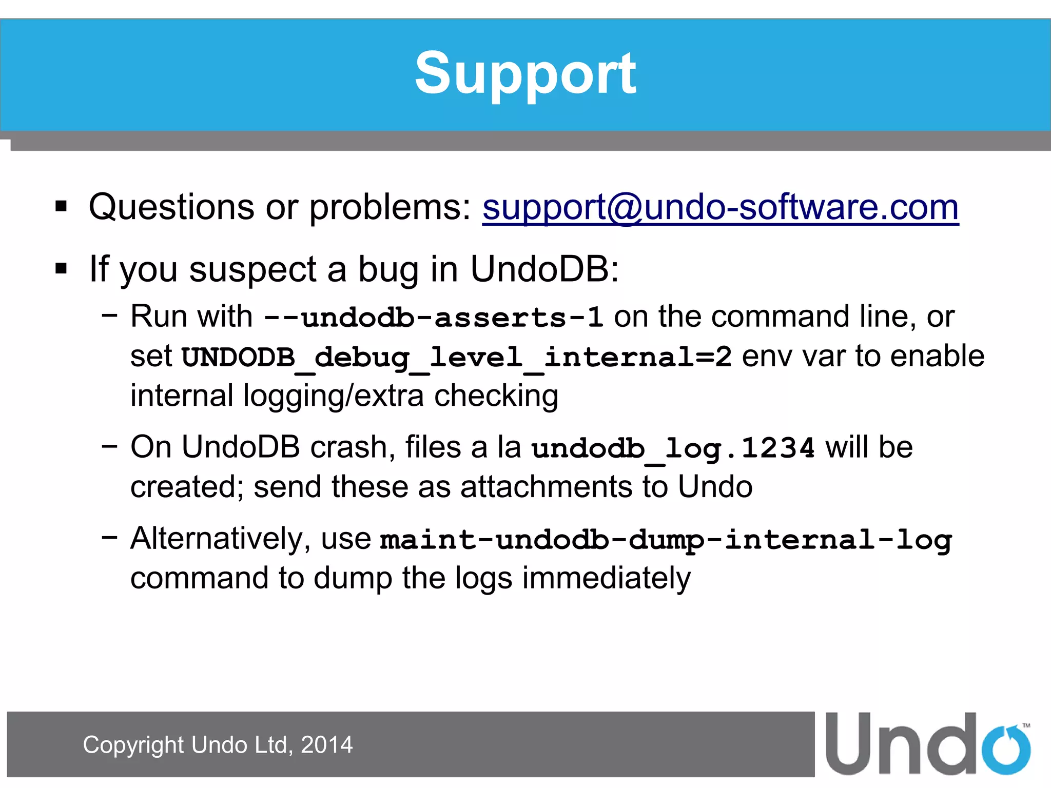 Copyright Undo Ltd, 2014 
Support 
Questions or problems: support@undo-software.com 
If you suspect a bug in UndoDB: 
−Run with --undodb-asserts-1 on the command line, or set UNDODB_debug_level_internal=2 env var to enable internal logging/extra checking 
−On UndoDB crash, files a la undodb_log.1234 will be created; send these as attachments to Undo 
−Alternatively, use maint-undodb-dump-internal-log command to dump the logs immediately  