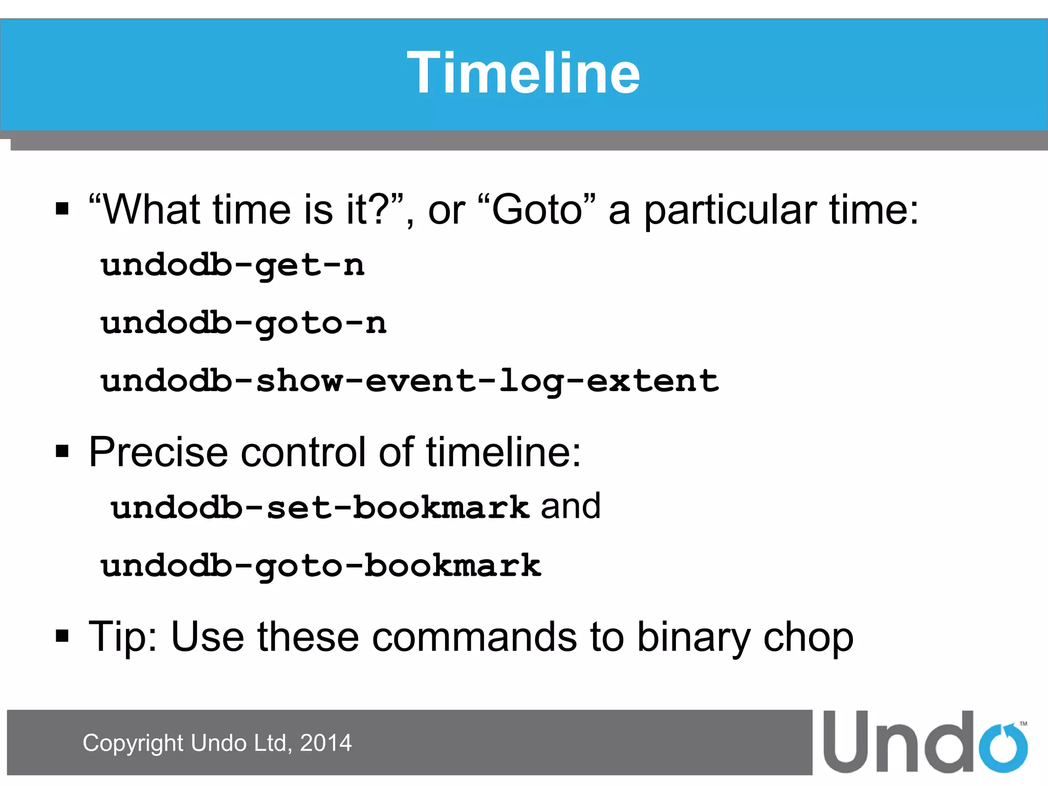 Copyright Undo Ltd, 2014 
Timeline 
“What time is it?”, or “Goto” a particular time: 
undodb-get-n 
undodb-goto-n 
undodb-show-event-log-extent 
Precise control of timeline: 
undodb-set-bookmark and 
undodb-goto-bookmark 
Tip: Use these commands to binary chop  